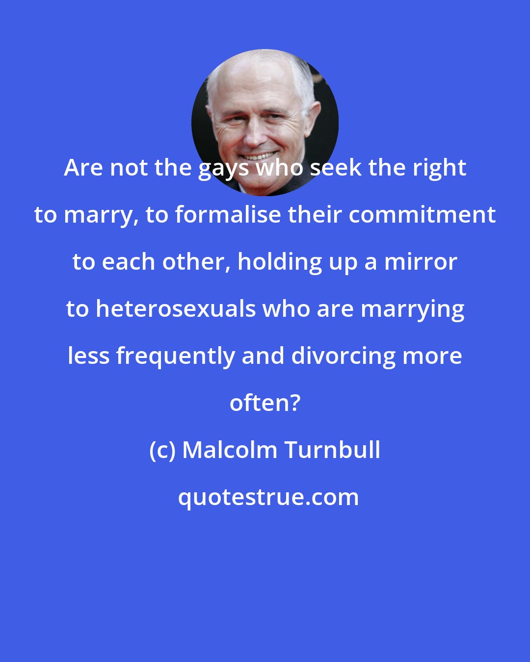 Malcolm Turnbull: Are not the gays who seek the right to marry, to formalise their commitment to each other, holding up a mirror to heterosexuals who are marrying less frequently and divorcing more often?