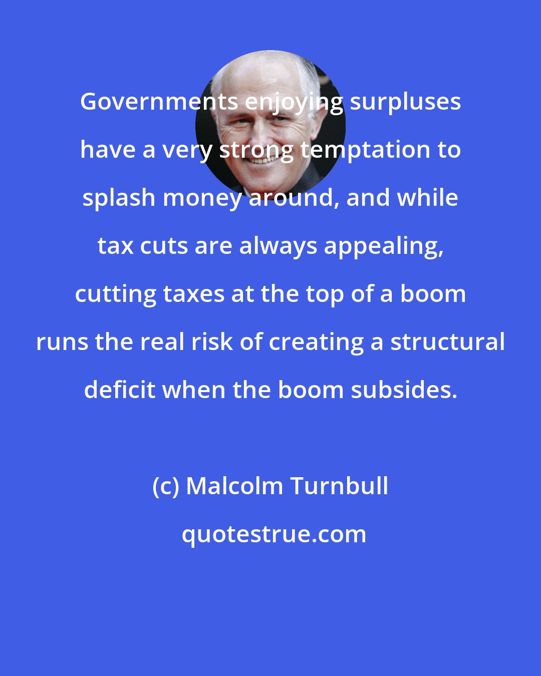 Malcolm Turnbull: Governments enjoying surpluses have a very strong temptation to splash money around, and while tax cuts are always appealing, cutting taxes at the top of a boom runs the real risk of creating a structural deficit when the boom subsides.