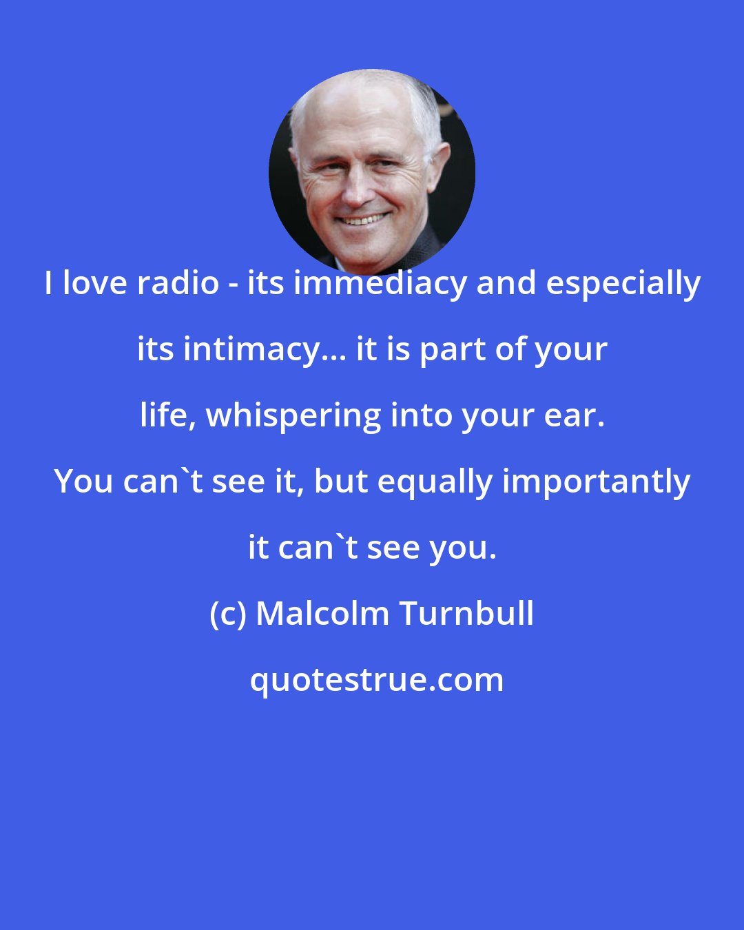Malcolm Turnbull: I love radio - its immediacy and especially its intimacy... it is part of your life, whispering into your ear. You can't see it, but equally importantly it can't see you.