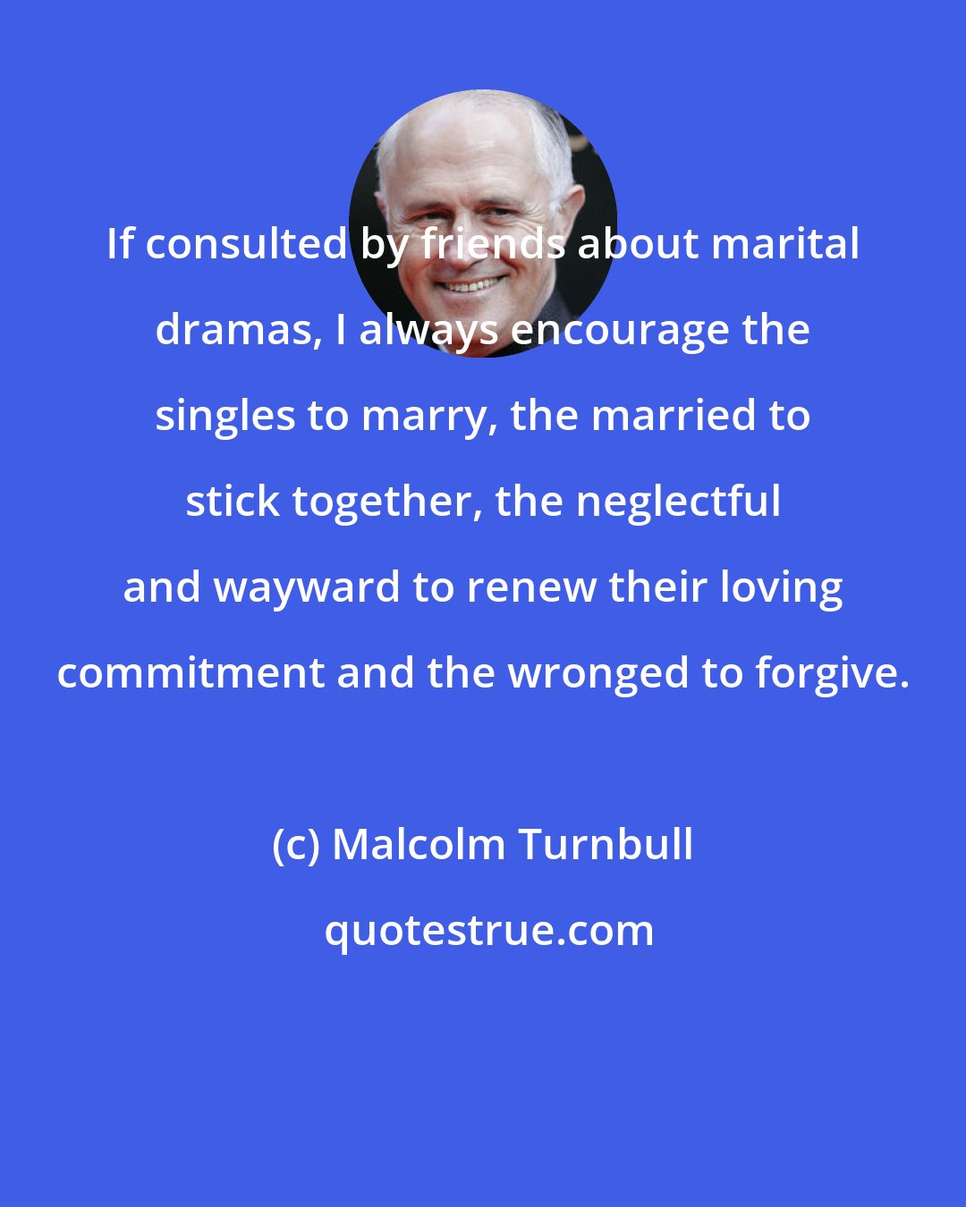 Malcolm Turnbull: If consulted by friends about marital dramas, I always encourage the singles to marry, the married to stick together, the neglectful and wayward to renew their loving commitment and the wronged to forgive.