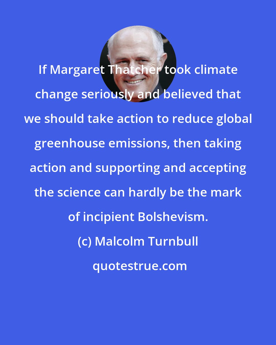 Malcolm Turnbull: If Margaret Thatcher took climate change seriously and believed that we should take action to reduce global greenhouse emissions, then taking action and supporting and accepting the science can hardly be the mark of incipient Bolshevism.