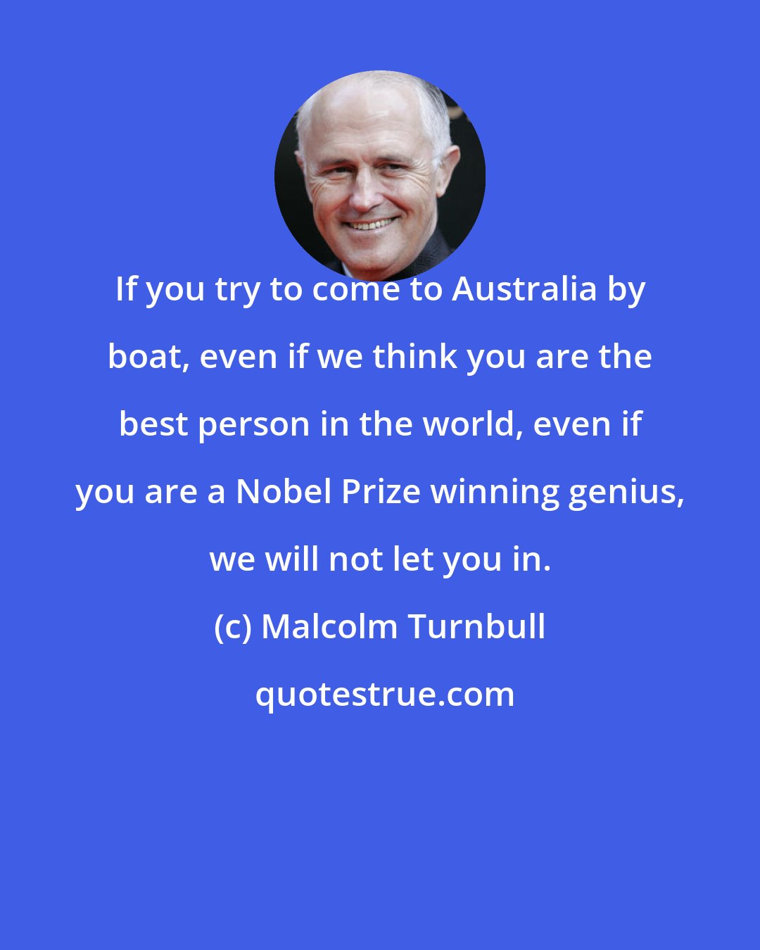 Malcolm Turnbull: If you try to come to Australia by boat, even if we think you are the best person in the world, even if you are a Nobel Prize winning genius, we will not let you in.