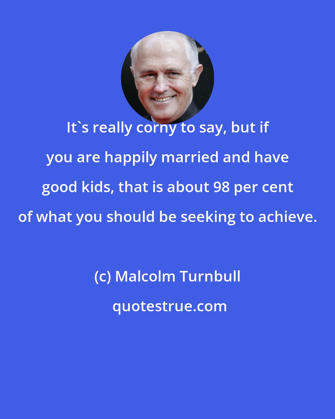 Malcolm Turnbull: It's really corny to say, but if you are happily married and have good kids, that is about 98 per cent of what you should be seeking to achieve.