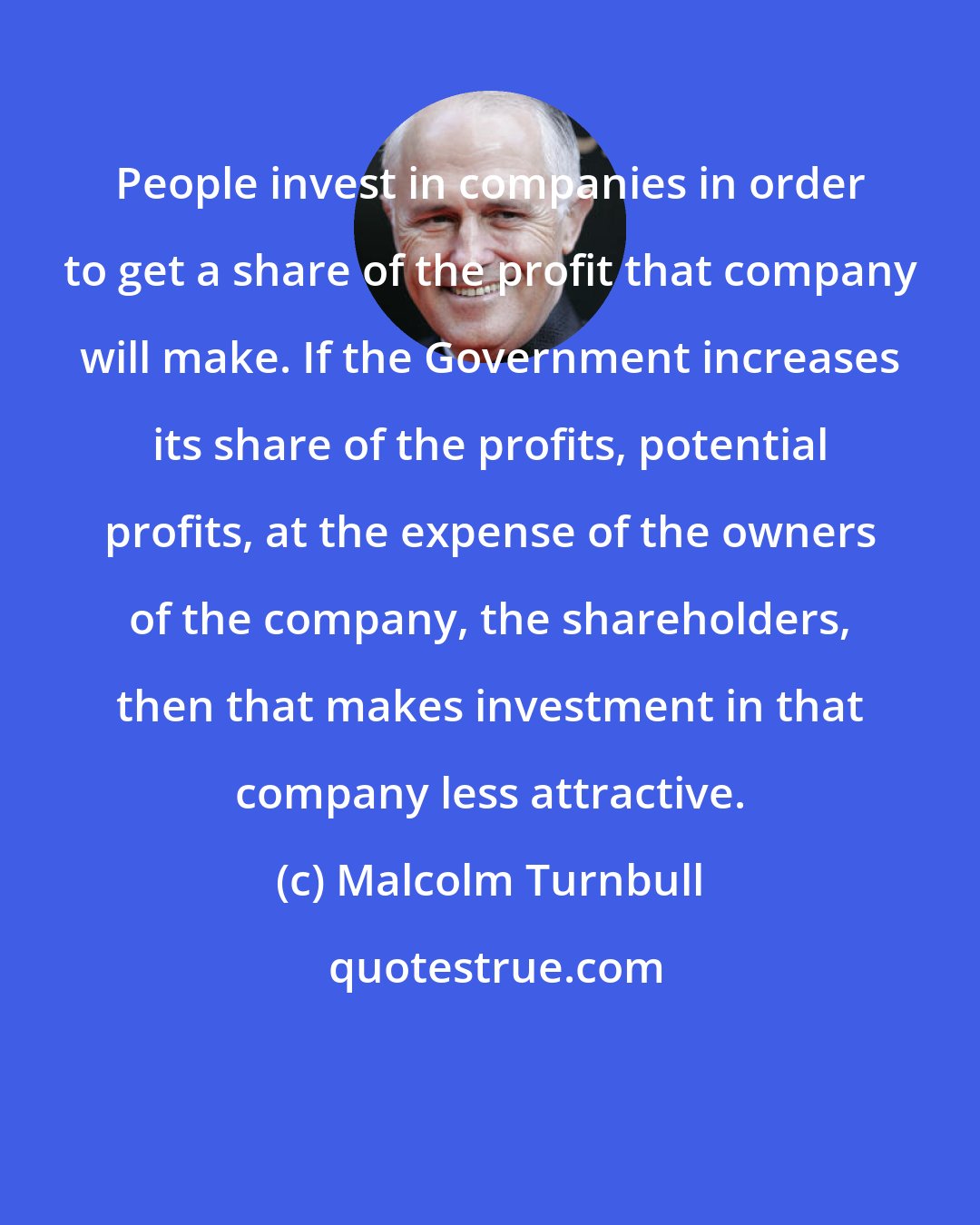Malcolm Turnbull: People invest in companies in order to get a share of the profit that company will make. If the Government increases its share of the profits, potential profits, at the expense of the owners of the company, the shareholders, then that makes investment in that company less attractive.