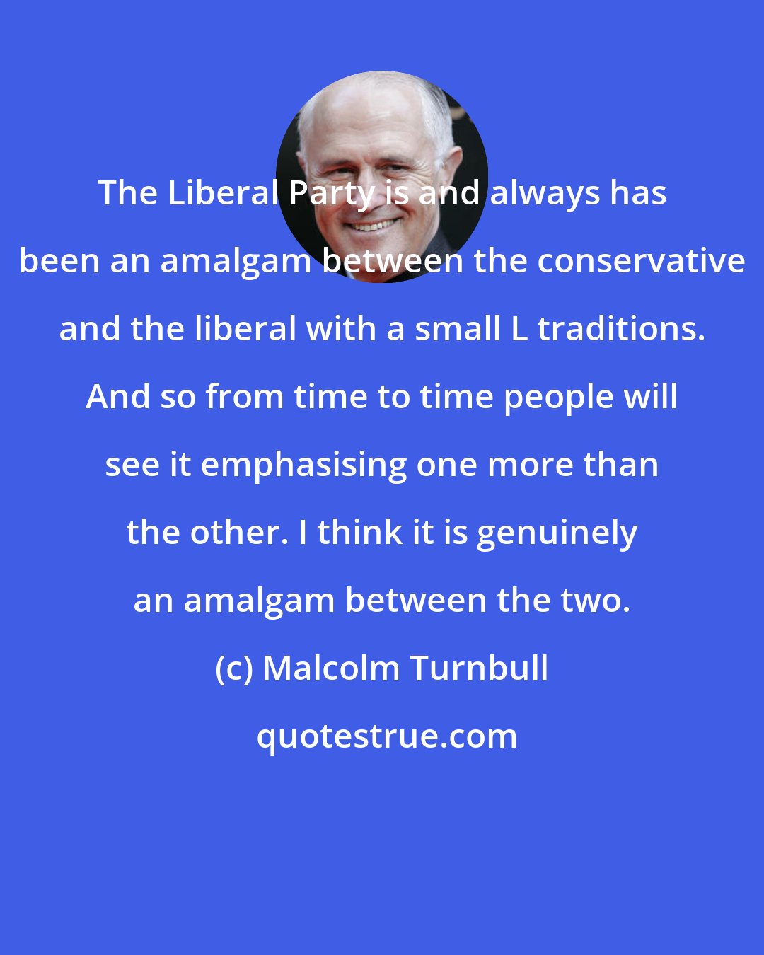 Malcolm Turnbull: The Liberal Party is and always has been an amalgam between the conservative and the liberal with a small L traditions. And so from time to time people will see it emphasising one more than the other. I think it is genuinely an amalgam between the two.