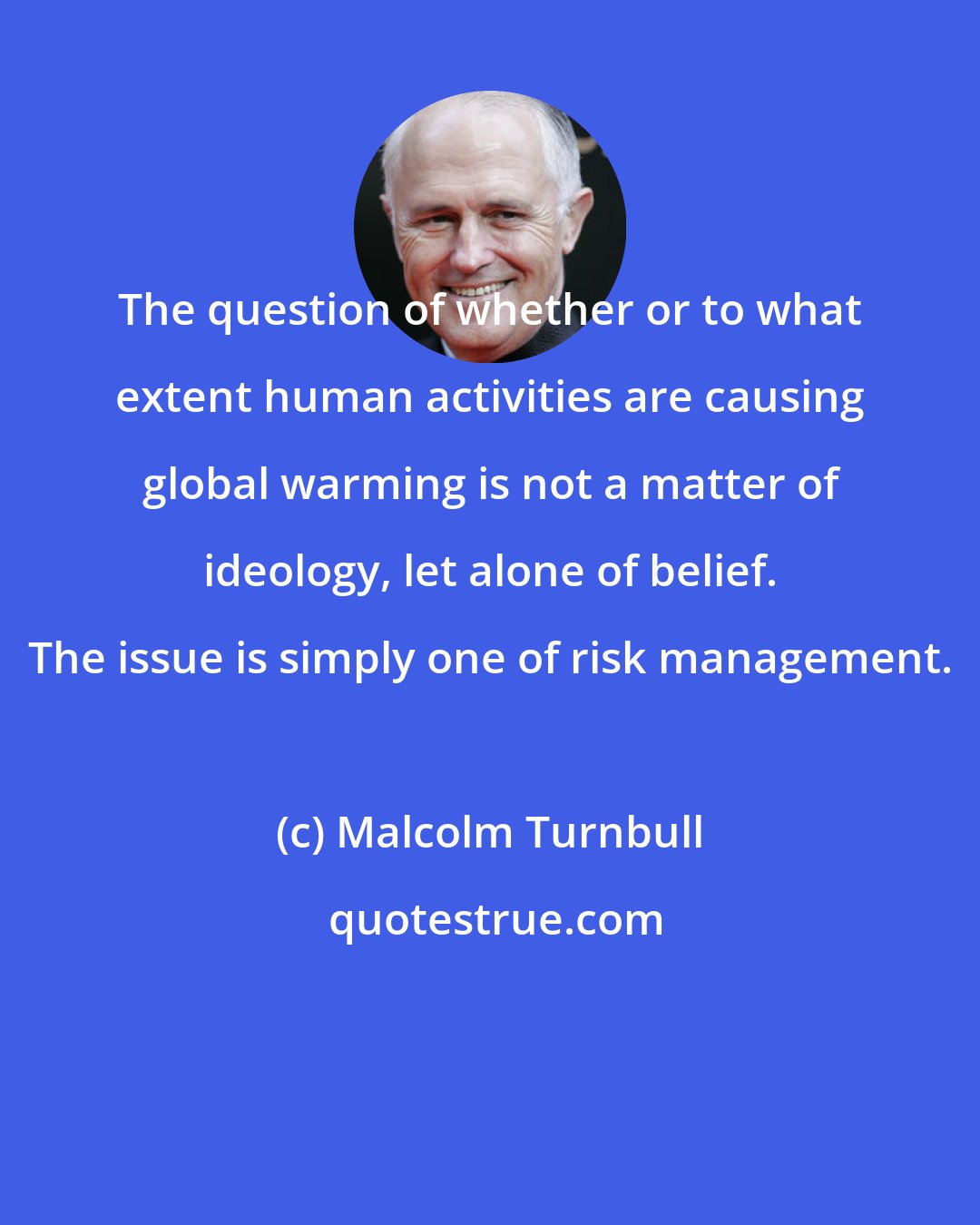 Malcolm Turnbull: The question of whether or to what extent human activities are causing global warming is not a matter of ideology, let alone of belief. The issue is simply one of risk management.