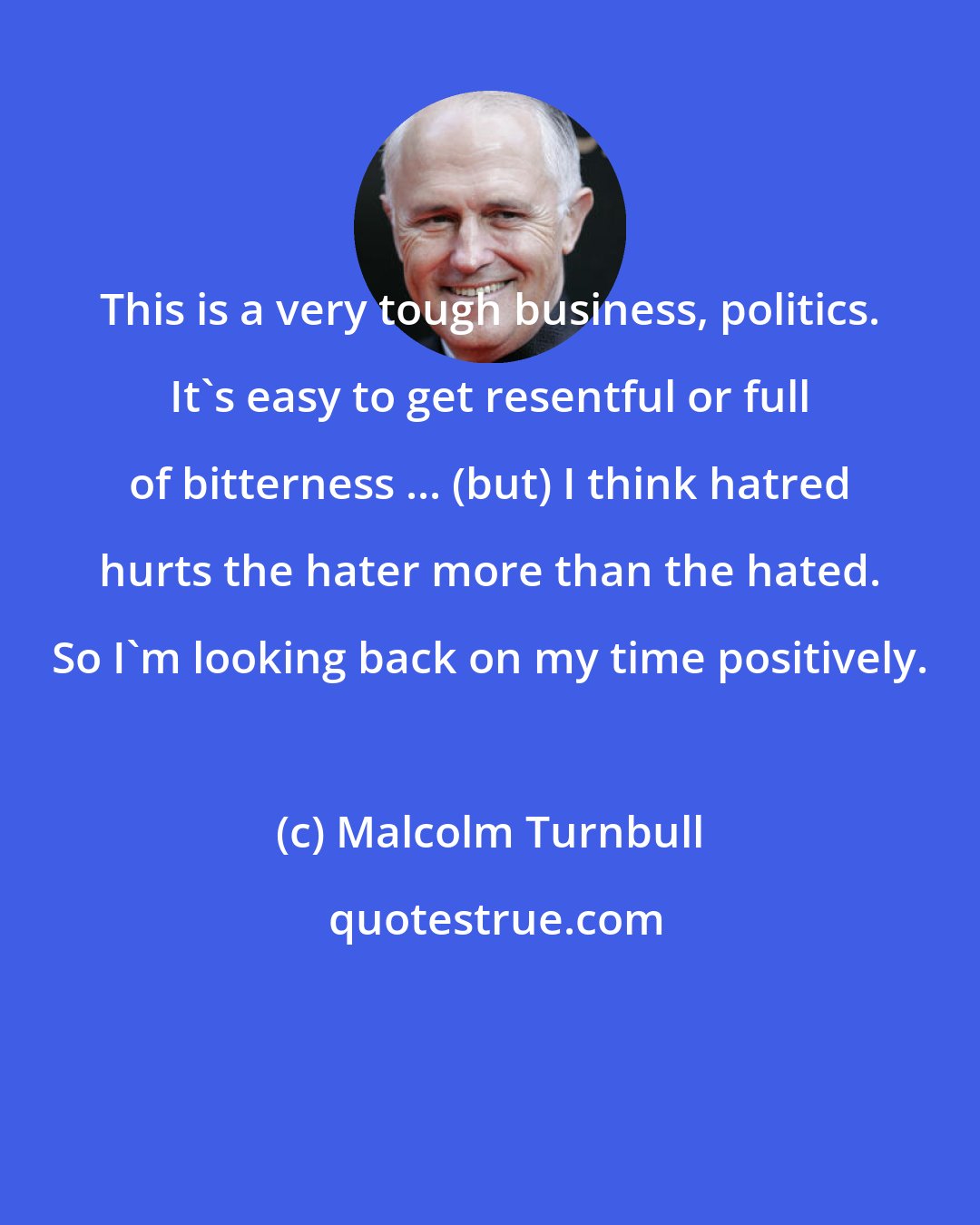 Malcolm Turnbull: This is a very tough business, politics. It's easy to get resentful or full of bitterness ... (but) I think hatred hurts the hater more than the hated. So I'm looking back on my time positively.