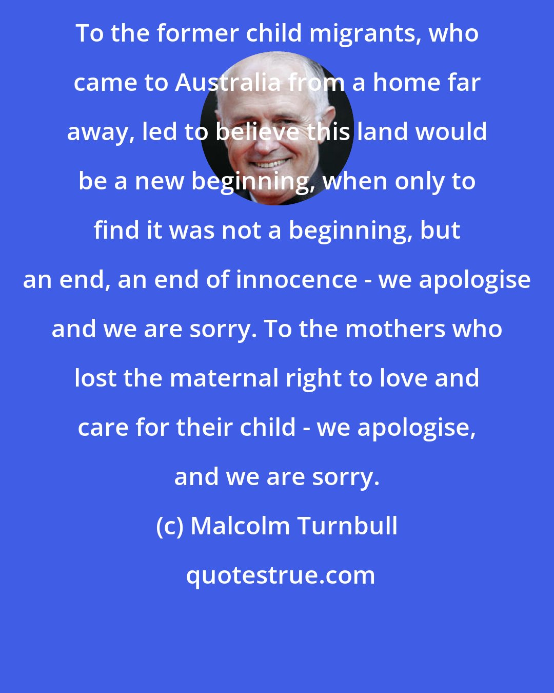 Malcolm Turnbull: To the former child migrants, who came to Australia from a home far away, led to believe this land would be a new beginning, when only to find it was not a beginning, but an end, an end of innocence - we apologise and we are sorry. To the mothers who lost the maternal right to love and care for their child - we apologise, and we are sorry.