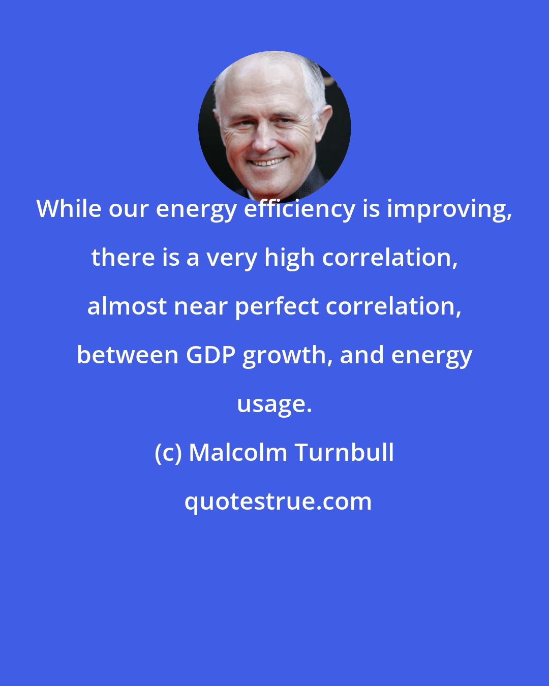 Malcolm Turnbull: While our energy efficiency is improving, there is a very high correlation, almost near perfect correlation, between GDP growth, and energy usage.