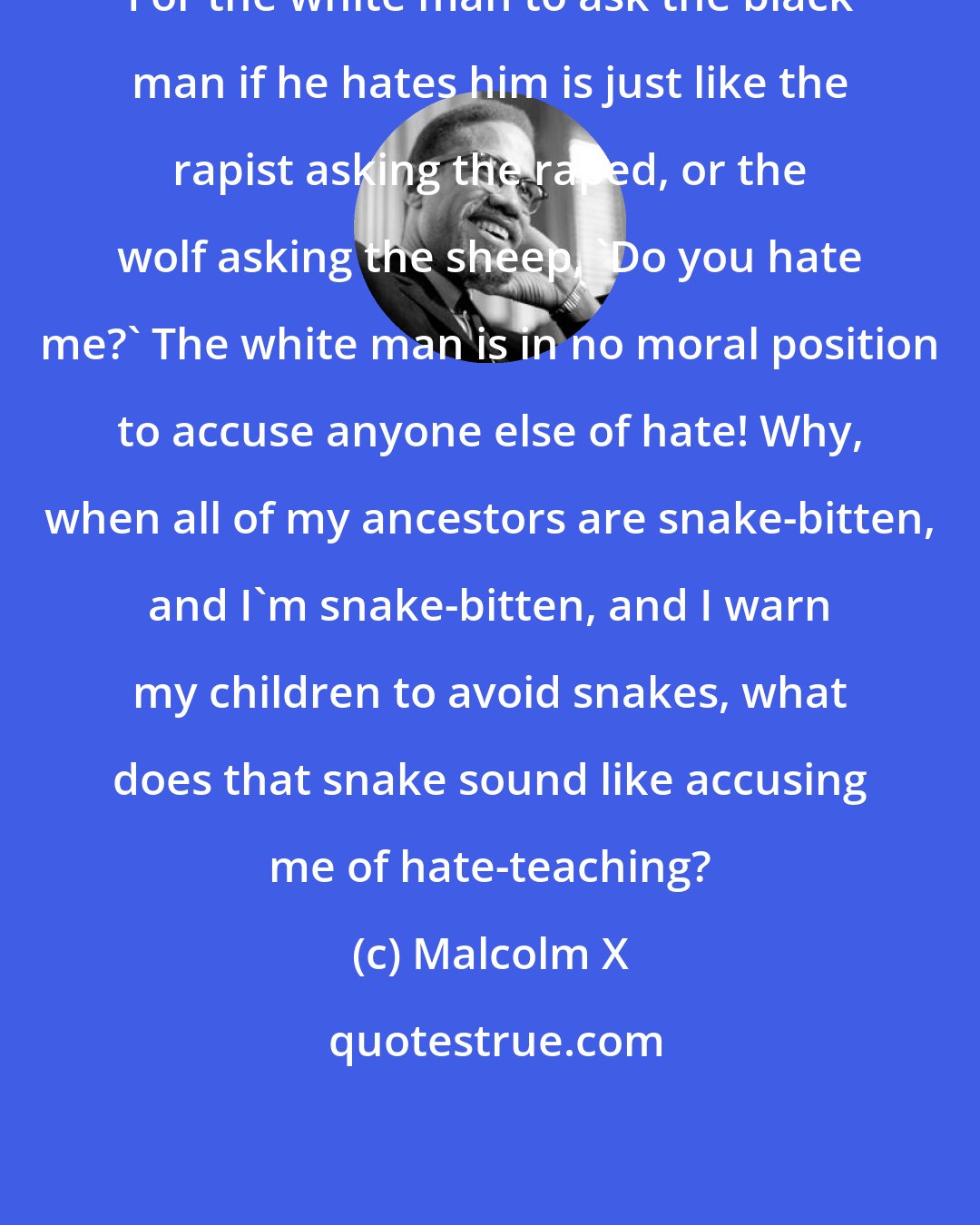 Malcolm X: For the white man to ask the black man if he hates him is just like the rapist asking the raped, or the wolf asking the sheep, 'Do you hate me?' The white man is in no moral position to accuse anyone else of hate! Why, when all of my ancestors are snake-bitten, and I'm snake-bitten, and I warn my children to avoid snakes, what does that snake sound like accusing me of hate-teaching?