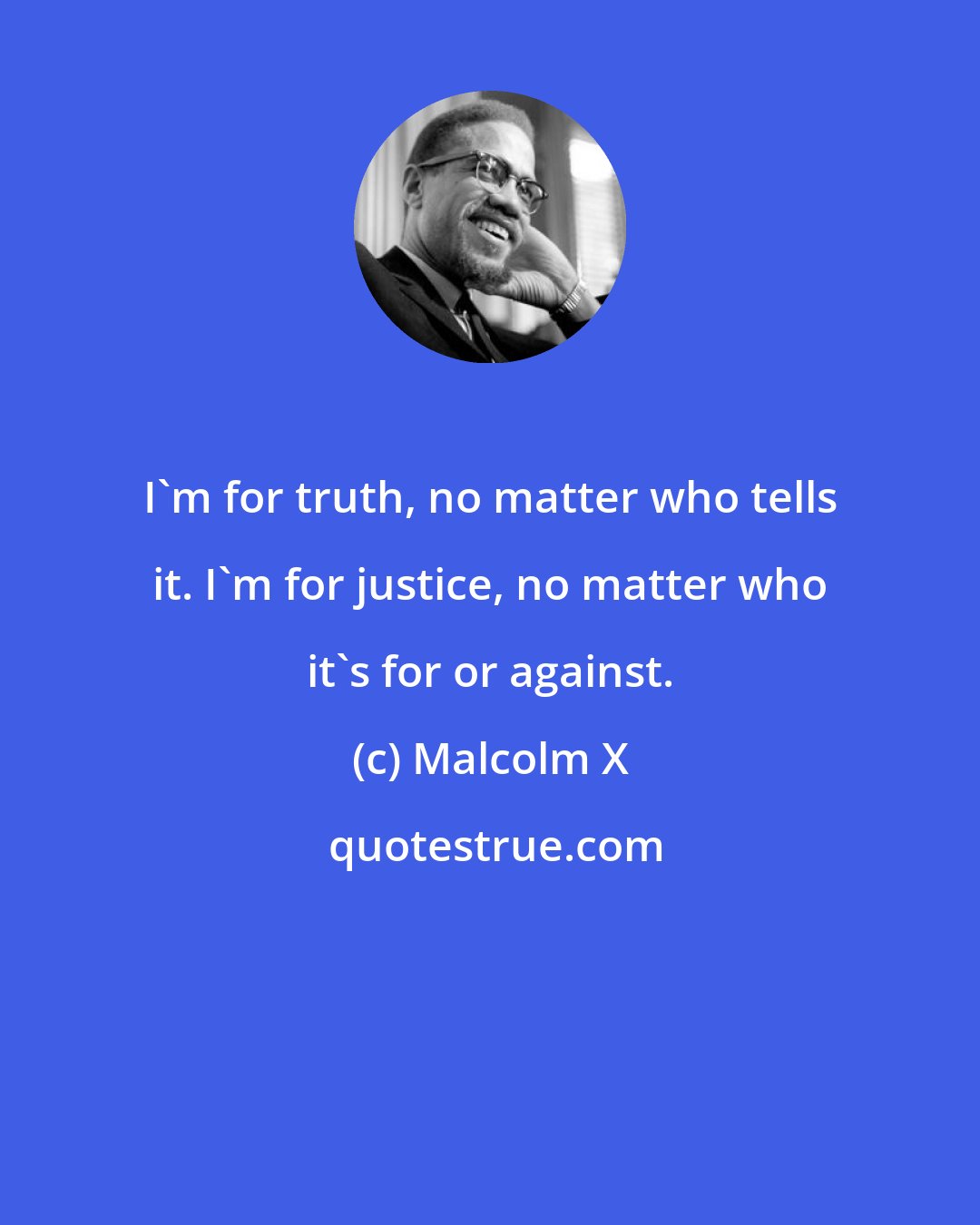 Malcolm X: I'm for truth, no matter who tells it. I'm for justice, no matter who it's for or against.