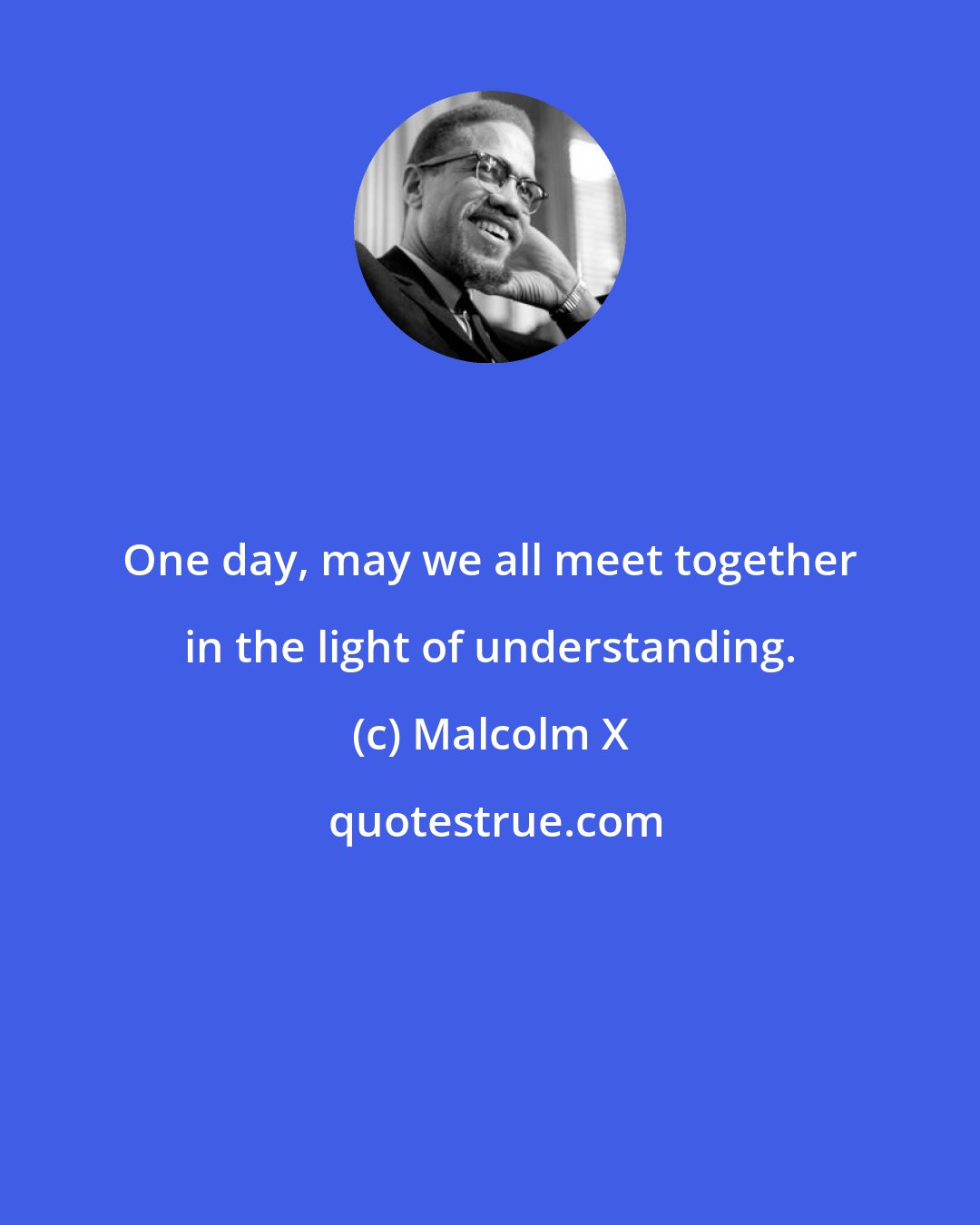 Malcolm X: One day, may we all meet together in the light of understanding.