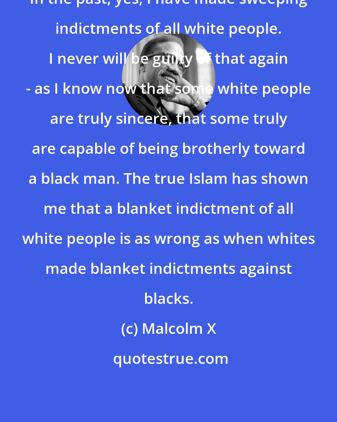 Malcolm X: In the past, yes, I have made sweeping indictments of all white people. I never will be guilty of that again - as I know now that some white people are truly sincere, that some truly are capable of being brotherly toward a black man. The true Islam has shown me that a blanket indictment of all white people is as wrong as when whites made blanket indictments against blacks.