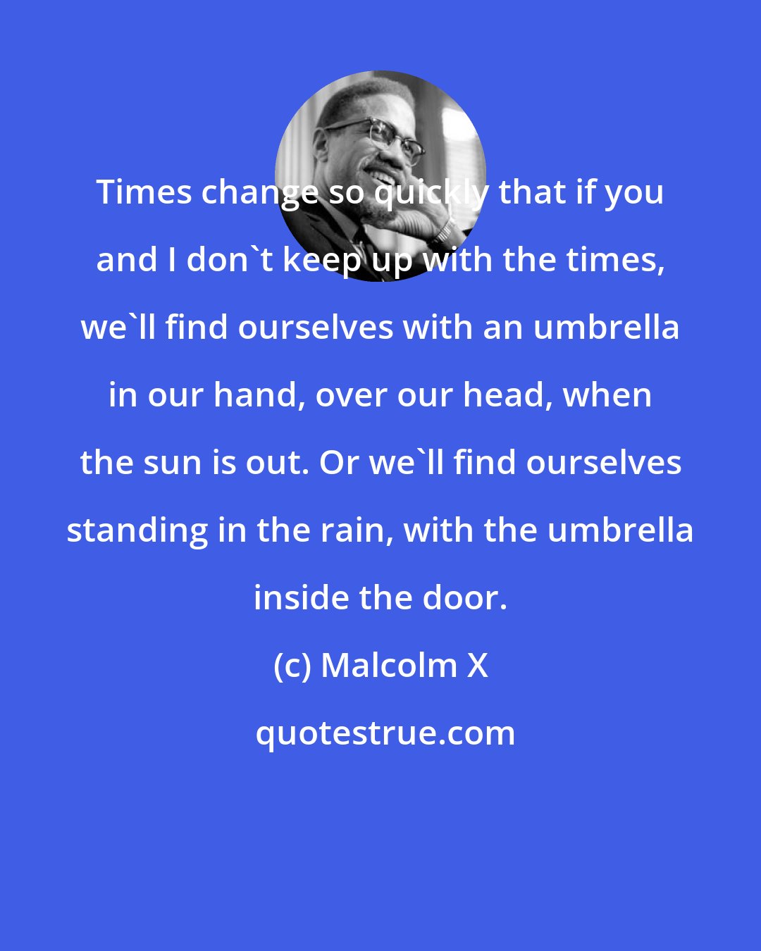 Malcolm X: Times change so quickly that if you and I don't keep up with the times, we'll find ourselves with an umbrella in our hand, over our head, when the sun is out. Or we'll find ourselves standing in the rain, with the umbrella inside the door.