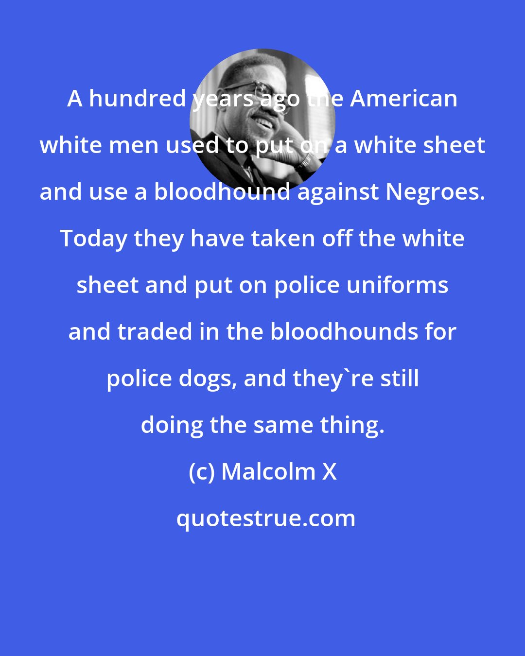 Malcolm X: A hundred years ago the American white men used to put on a white sheet and use a bloodhound against Negroes. Today they have taken off the white sheet and put on police uniforms and traded in the bloodhounds for police dogs, and they're still doing the same thing.
