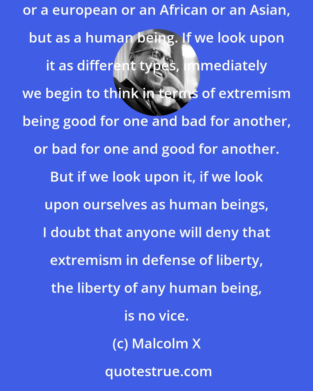 Malcolm X: I think the only way one can really determine whether extremism in the defense of liberty is justified, is not to approach it as an american or a european or an African or an Asian, but as a human being. If we look upon it as different types, immediately we begin to think in terms of extremism being good for one and bad for another, or bad for one and good for another. But if we look upon it, if we look upon ourselves as human beings, I doubt that anyone will deny that extremism in defense of liberty, the liberty of any human being, is no vice.