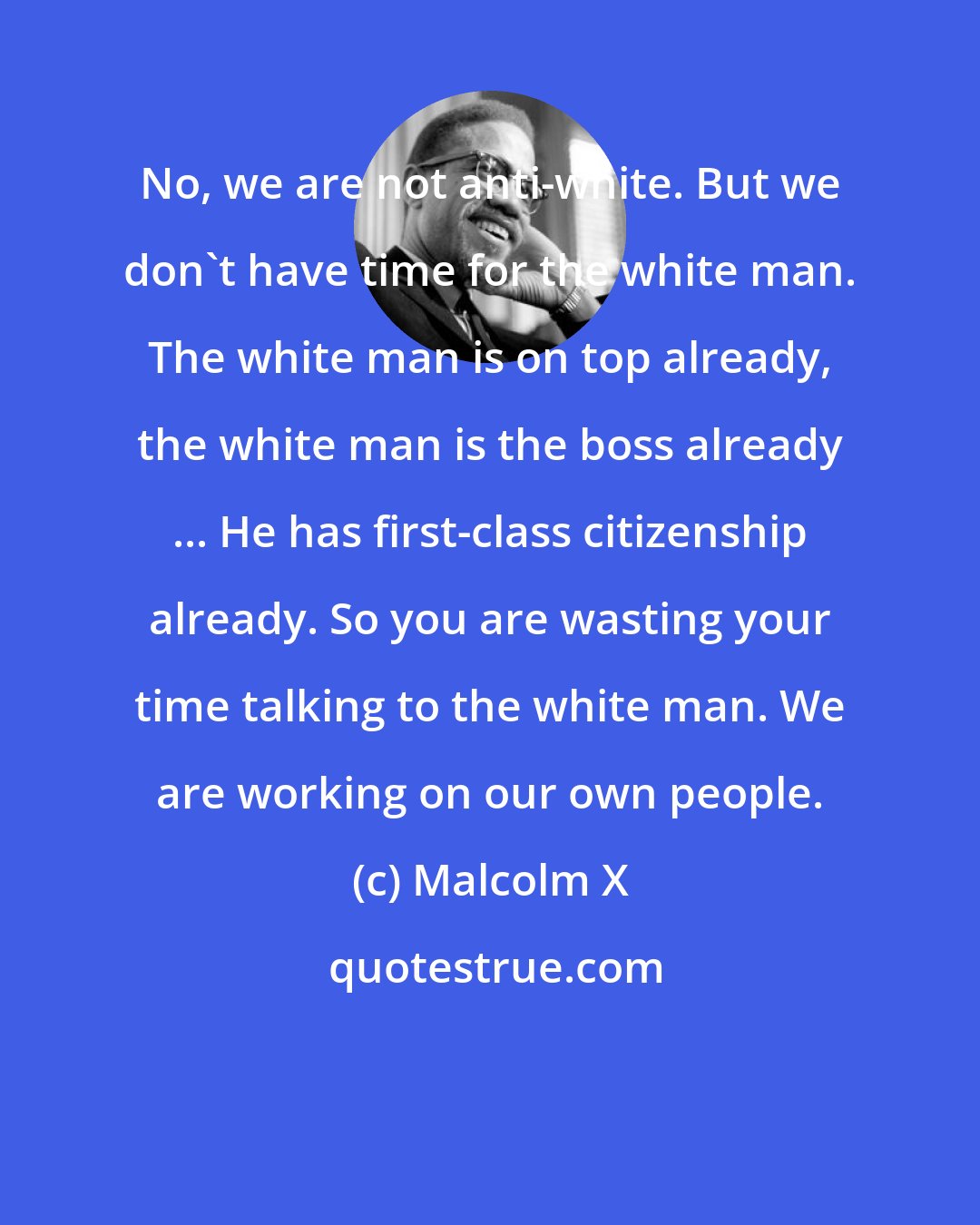 Malcolm X: No, we are not anti-white. But we don't have time for the white man. The white man is on top already, the white man is the boss already ... He has first-class citizenship already. So you are wasting your time talking to the white man. We are working on our own people.