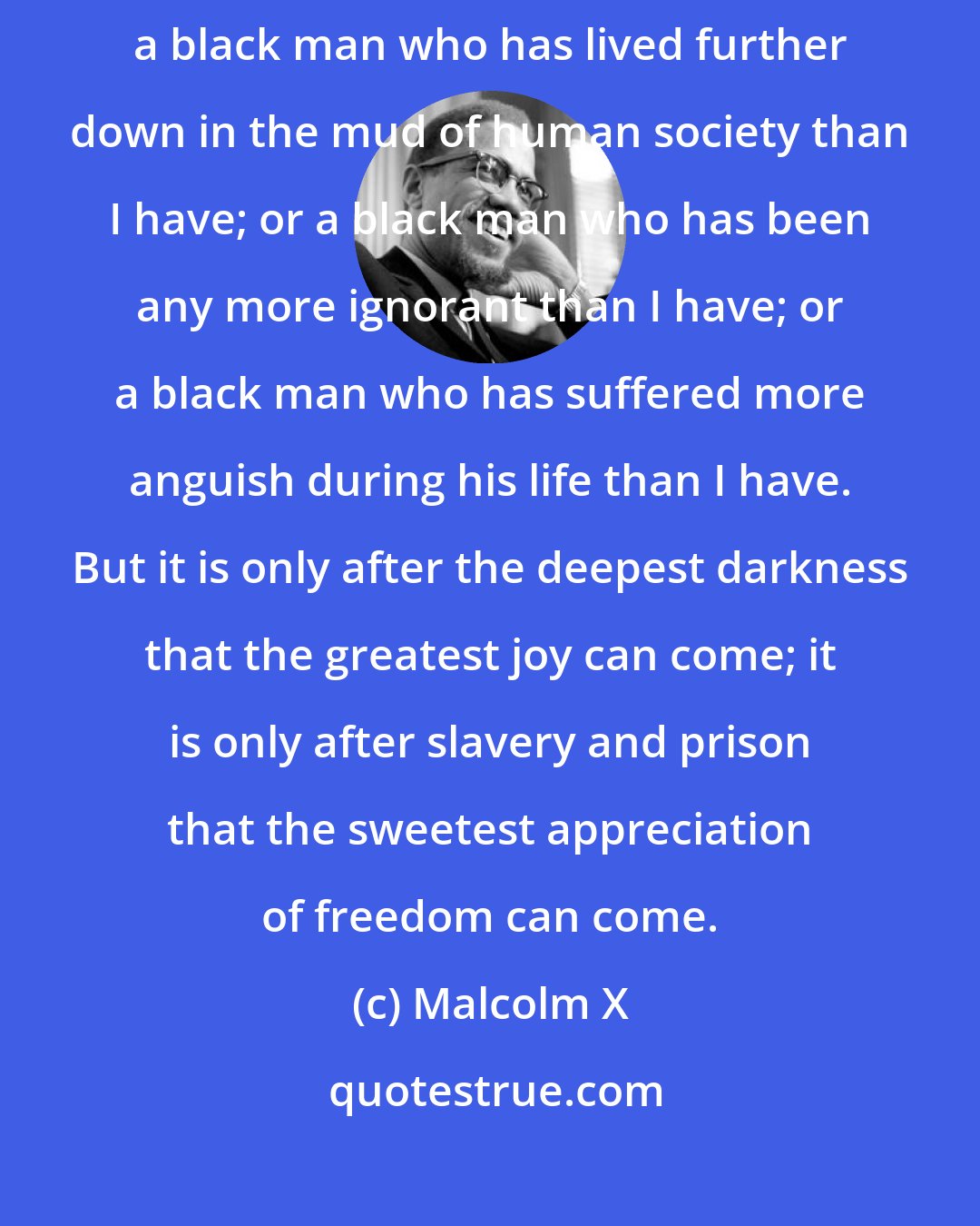 Malcolm X: I believe that it would be almost impossible to find anywhere in America a black man who has lived further down in the mud of human society than I have; or a black man who has been any more ignorant than I have; or a black man who has suffered more anguish during his life than I have. But it is only after the deepest darkness that the greatest joy can come; it is only after slavery and prison that the sweetest appreciation of freedom can come.