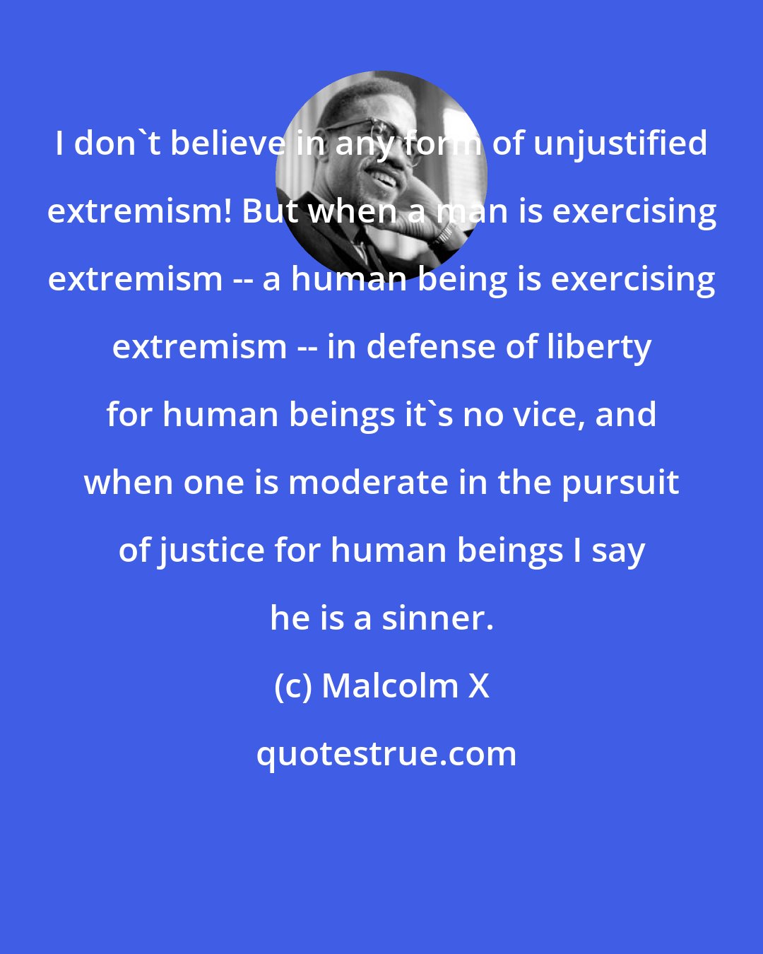 Malcolm X: I don't believe in any form of unjustified extremism! But when a man is exercising extremism -- a human being is exercising extremism -- in defense of liberty for human beings it's no vice, and when one is moderate in the pursuit of justice for human beings I say he is a sinner.