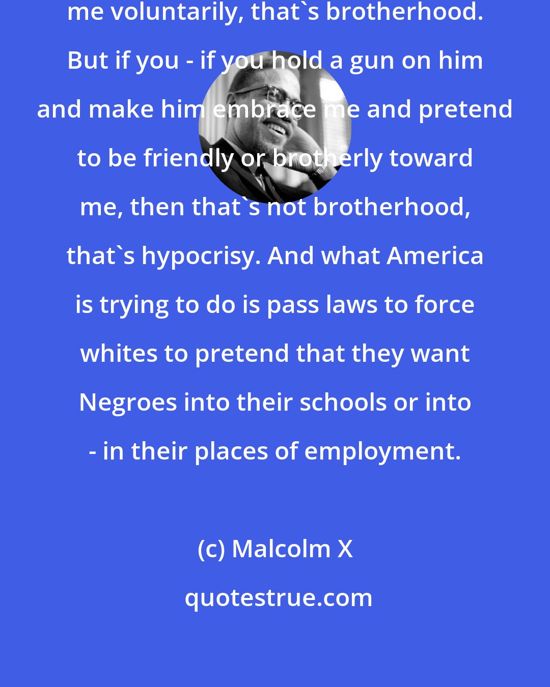 Malcolm X: If a white man puts his arm around me voluntarily, that's brotherhood. But if you - if you hold a gun on him and make him embrace me and pretend to be friendly or brotherly toward me, then that's not brotherhood, that's hypocrisy. And what America is trying to do is pass laws to force whites to pretend that they want Negroes into their schools or into - in their places of employment.