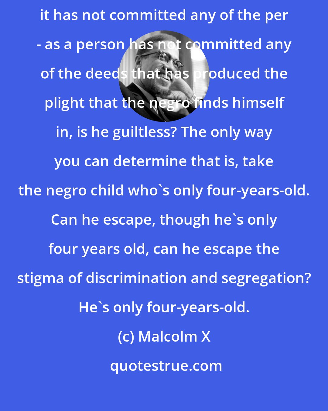 Malcolm X: Just take the negro child. Take the white child. The white child, although it has not committed any of the per - as a person has not committed any of the deeds that has produced the plight that the negro finds himself in, is he guiltless? The only way you can determine that is, take the negro child who's only four-years-old. Can he escape, though he's only four years old, can he escape the stigma of discrimination and segregation? He's only four-years-old.