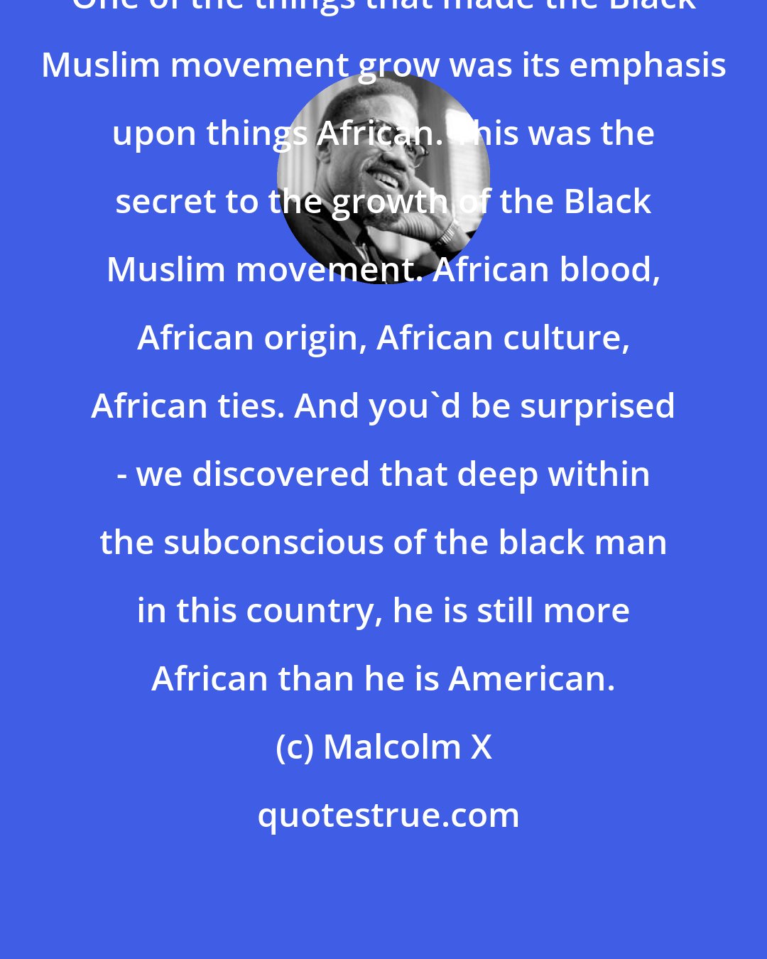 Malcolm X: One of the things that made the Black Muslim movement grow was its emphasis upon things African. This was the secret to the growth of the Black Muslim movement. African blood, African origin, African culture, African ties. And you'd be surprised - we discovered that deep within the subconscious of the black man in this country, he is still more African than he is American.