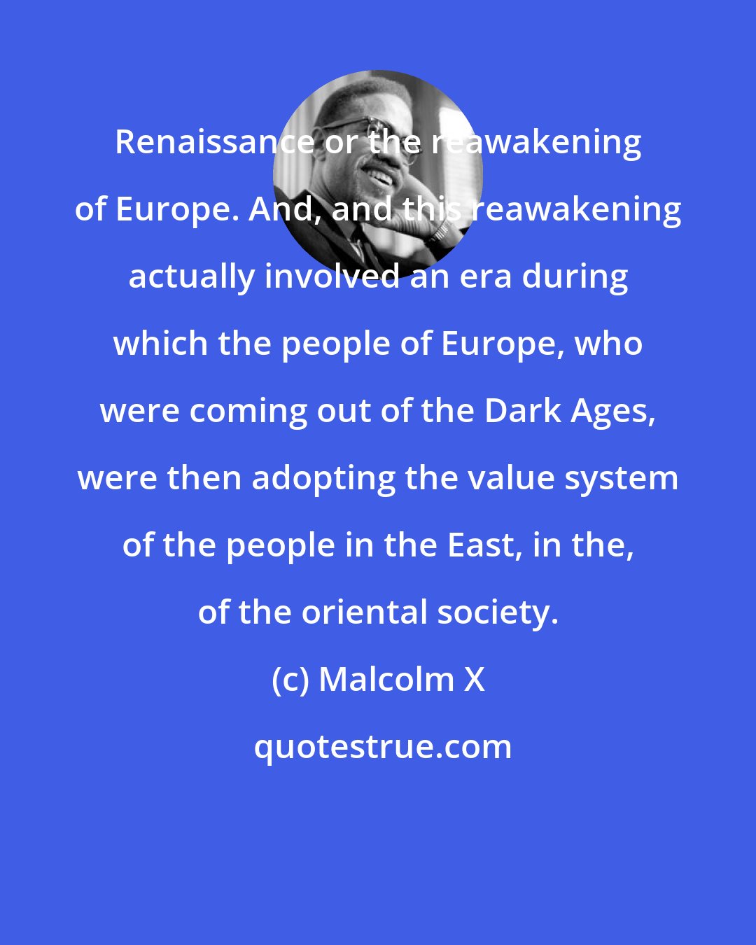 Malcolm X: Renaissance or the reawakening of Europe. And, and this reawakening actually involved an era during which the people of Europe, who were coming out of the Dark Ages, were then adopting the value system of the people in the East, in the, of the oriental society.