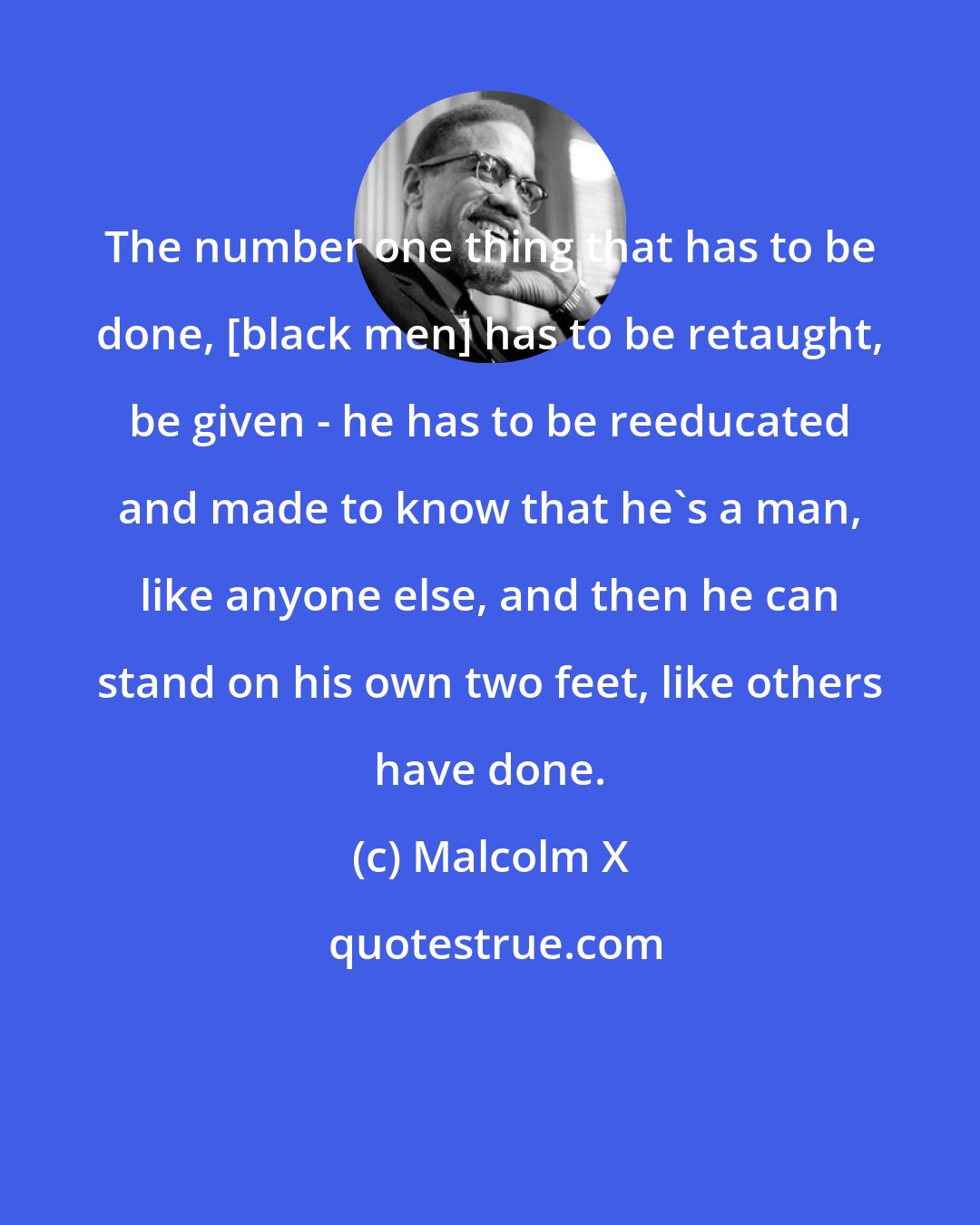 Malcolm X: The number one thing that has to be done, [black men] has to be retaught, be given - he has to be reeducated and made to know that he's a man, like anyone else, and then he can stand on his own two feet, like others have done.