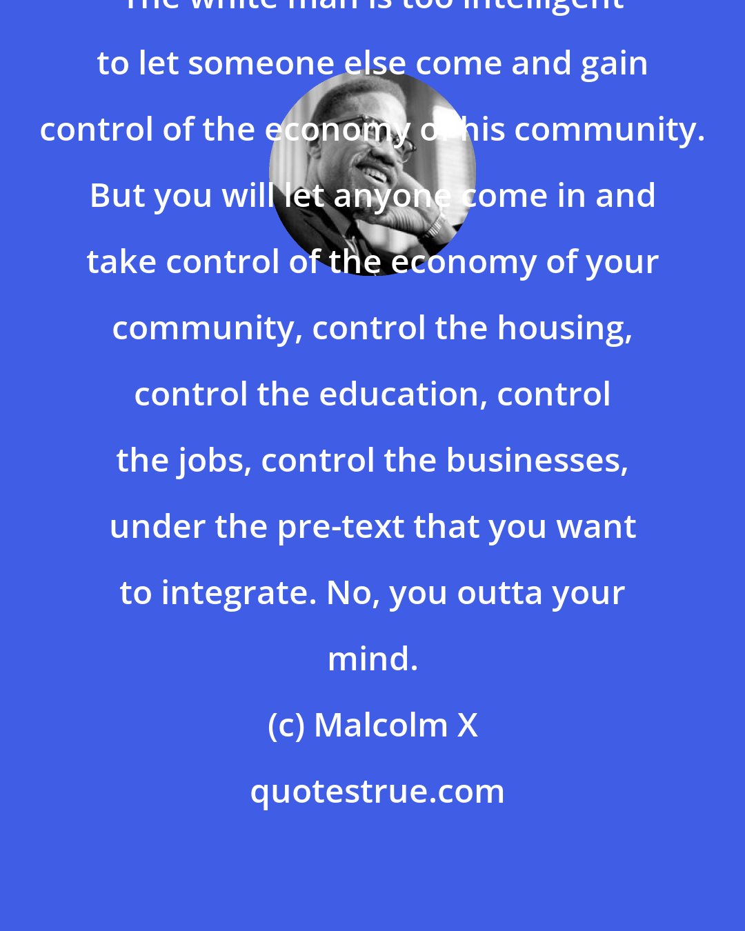 Malcolm X: The white man is too intelligent to let someone else come and gain control of the economy of his community. But you will let anyone come in and take control of the economy of your community, control the housing, control the education, control the jobs, control the businesses, under the pre-text that you want to integrate. No, you outta your mind.