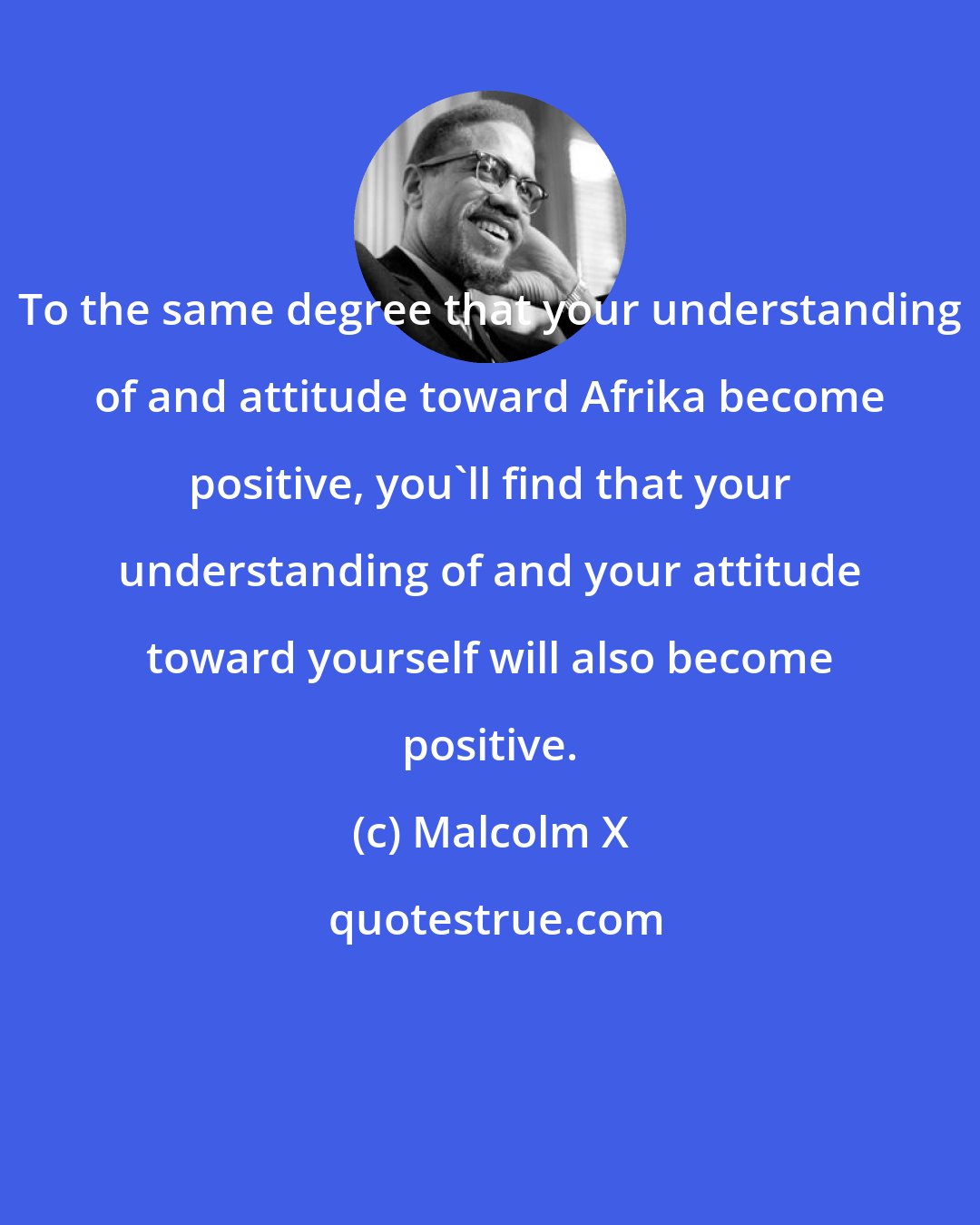 Malcolm X: To the same degree that your understanding of and attitude toward Afrika become positive, you'll find that your understanding of and your attitude toward yourself will also become positive.