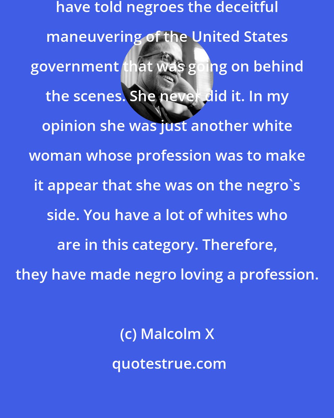 Malcolm X: Eleanor Roosevelt could easily have told negroes the deceitful maneuvering of the United States government that was going on behind the scenes. She never did it. In my opinion she was just another white woman whose profession was to make it appear that she was on the negro's side. You have a lot of whites who are in this category. Therefore, they have made negro loving a profession.