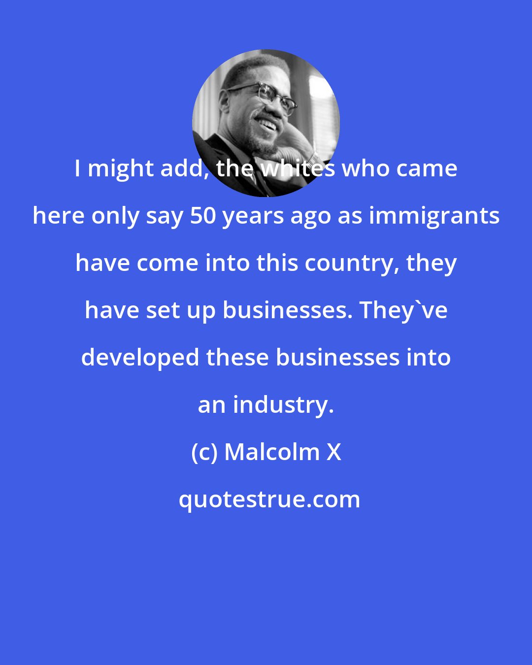 Malcolm X: I might add, the whites who came here only say 50 years ago as immigrants have come into this country, they have set up businesses. They've developed these businesses into an industry.