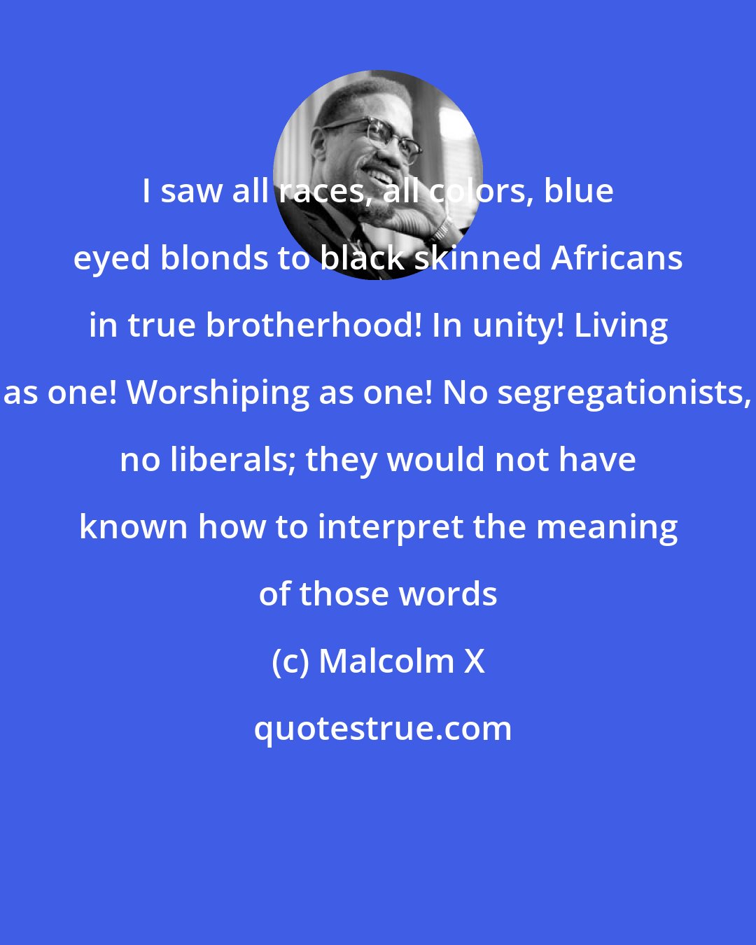 Malcolm X: I saw all races, all colors, blue eyed blonds to black skinned Africans in true brotherhood! In unity! Living as one! Worshiping as one! No segregationists, no liberals; they would not have known how to interpret the meaning of those words