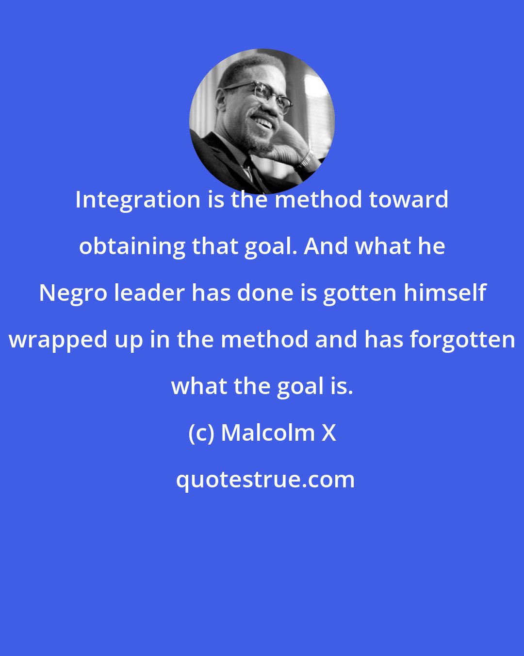 Malcolm X: Integration is the method toward obtaining that goal. And what he Negro leader has done is gotten himself wrapped up in the method and has forgotten what the goal is.