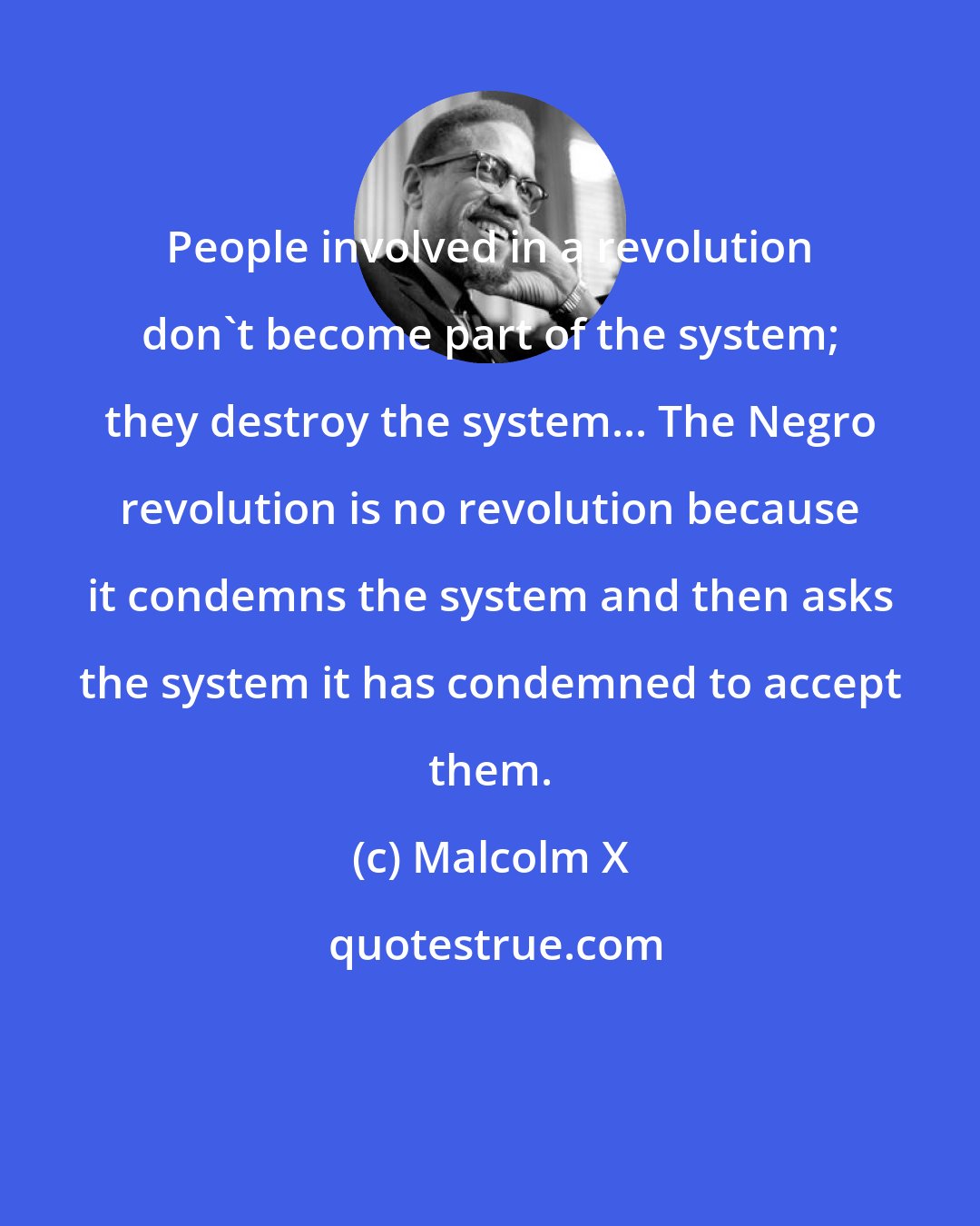 Malcolm X: People involved in a revolution don't become part of the system; they destroy the system... The Negro revolution is no revolution because it condemns the system and then asks the system it has condemned to accept them.