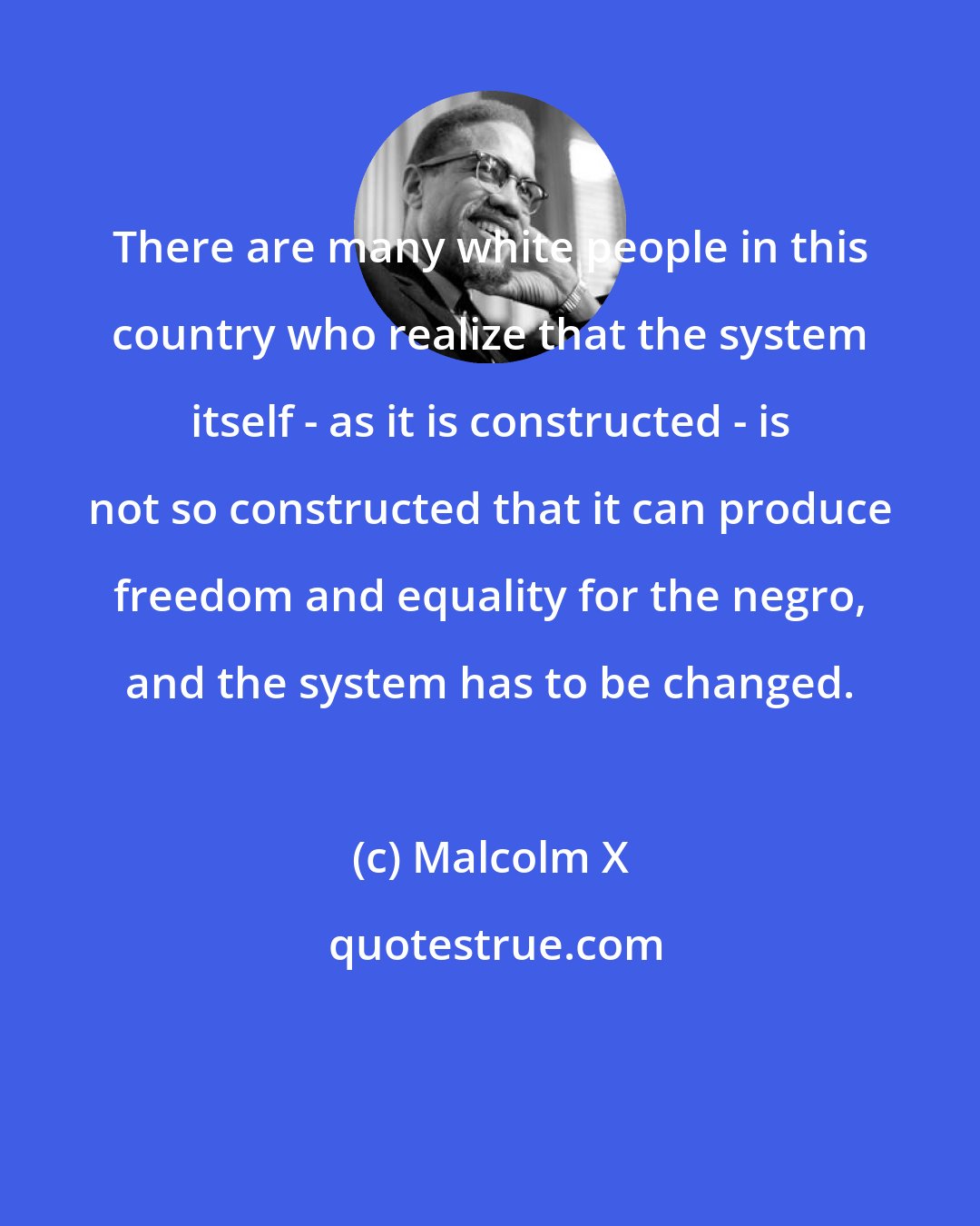 Malcolm X: There are many white people in this country who realize that the system itself - as it is constructed - is not so constructed that it can produce freedom and equality for the negro, and the system has to be changed.