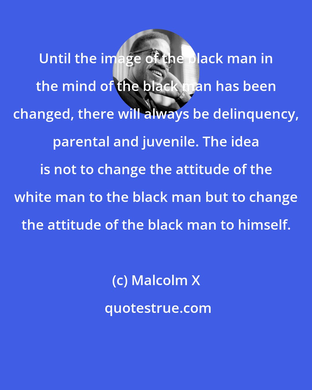 Malcolm X: Until the image of the black man in the mind of the black man has been changed, there will always be delinquency, parental and juvenile. The idea is not to change the attitude of the white man to the black man but to change the attitude of the black man to himself.