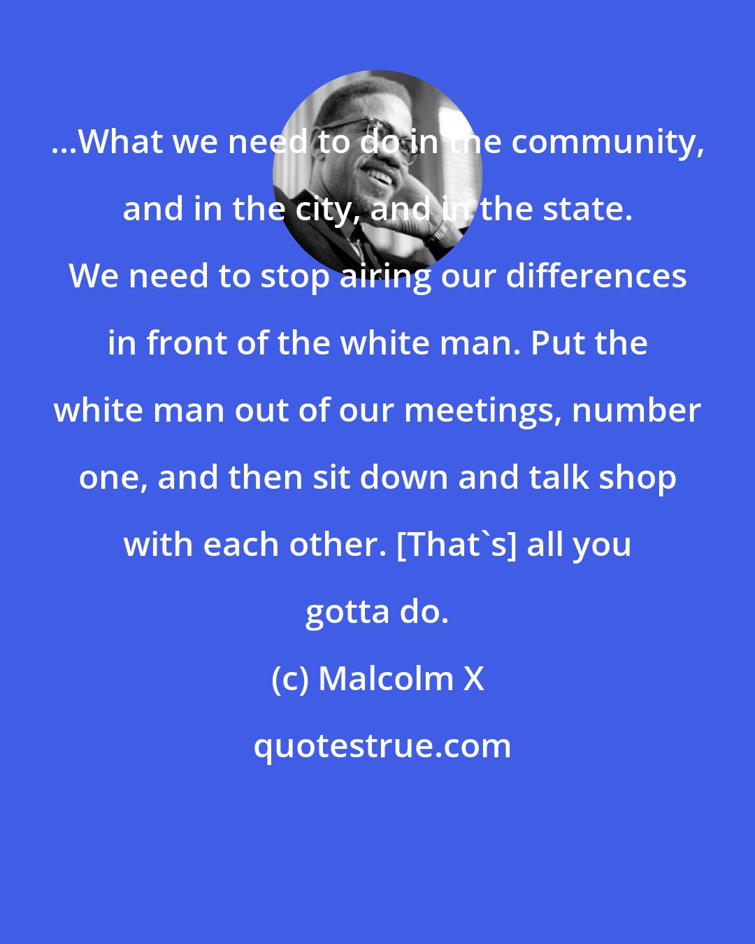 Malcolm X: ...What we need to do in the community, and in the city, and in the state. We need to stop airing our differences in front of the white man. Put the white man out of our meetings, number one, and then sit down and talk shop with each other. [That's] all you gotta do.