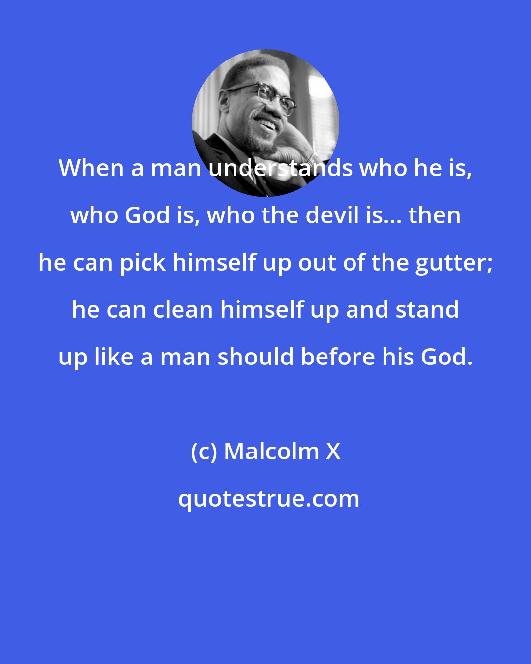 Malcolm X: When a man understands who he is, who God is, who the devil is... then he can pick himself up out of the gutter; he can clean himself up and stand up like a man should before his God.