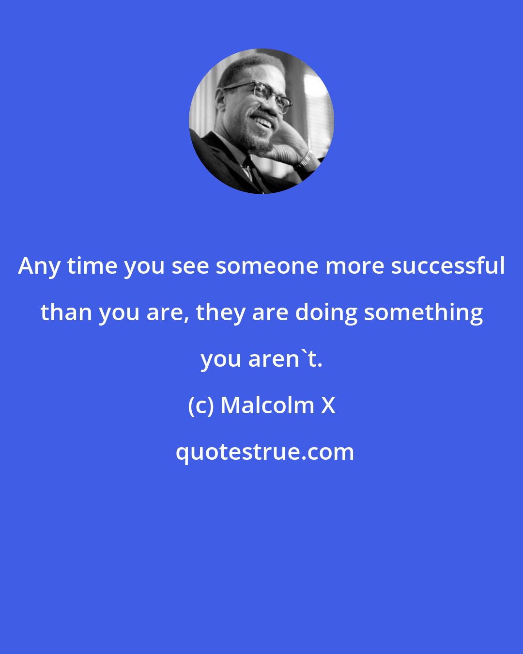 Malcolm X: Any time you see someone more successful than you are, they are doing something you aren't.