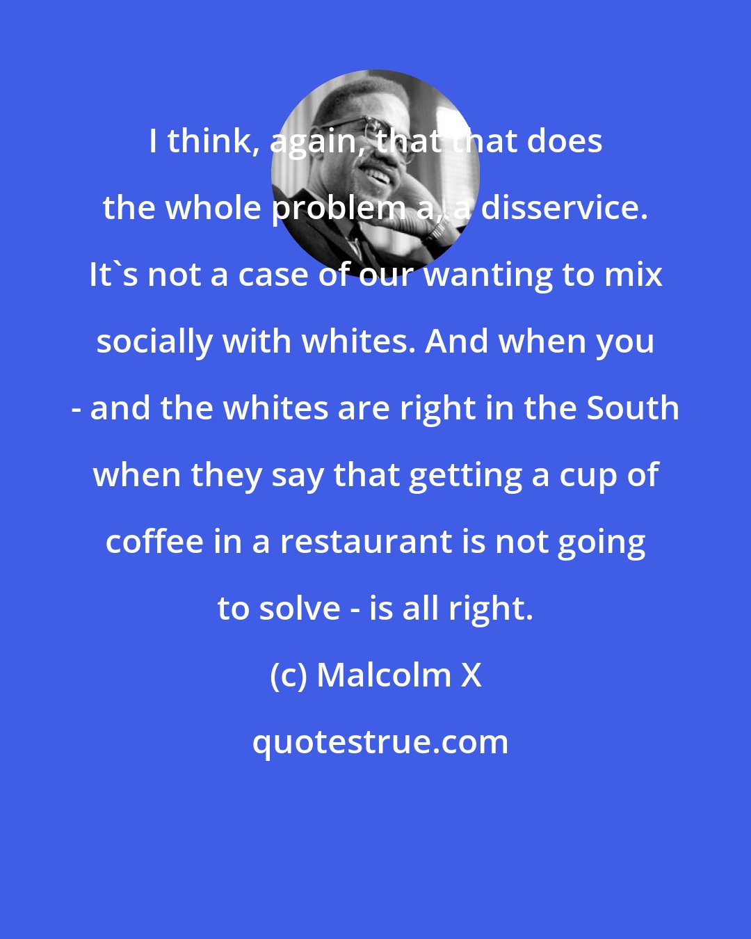 Malcolm X: I think, again, that that does the whole problem a, a disservice. It's not a case of our wanting to mix socially with whites. And when you - and the whites are right in the South when they say that getting a cup of coffee in a restaurant is not going to solve - is all right.