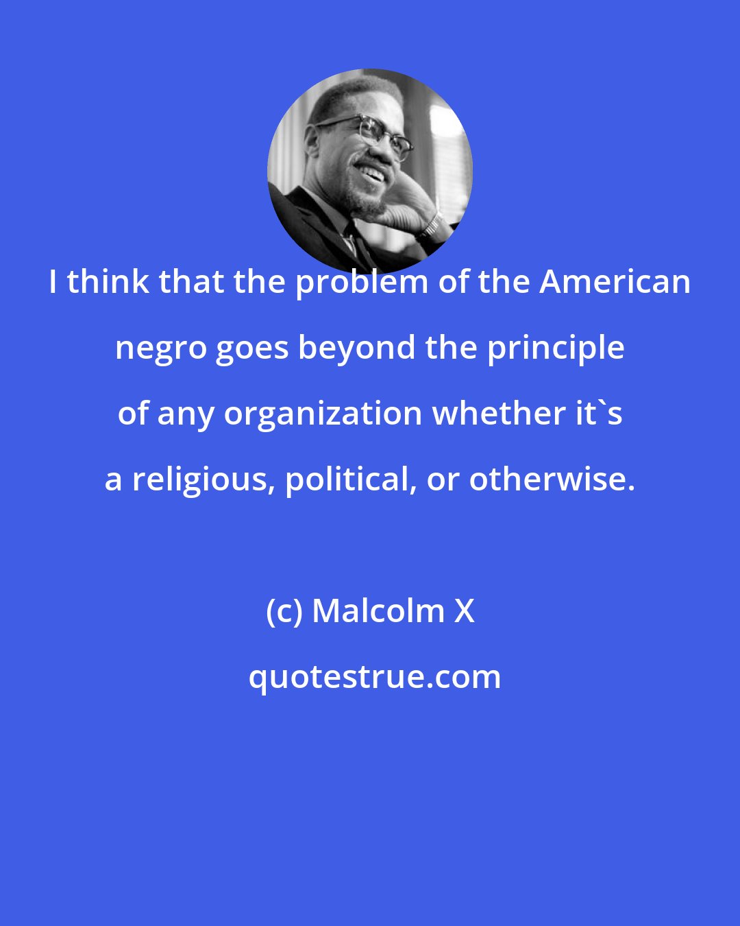 Malcolm X: I think that the problem of the American negro goes beyond the principle of any organization whether it's a religious, political, or otherwise.