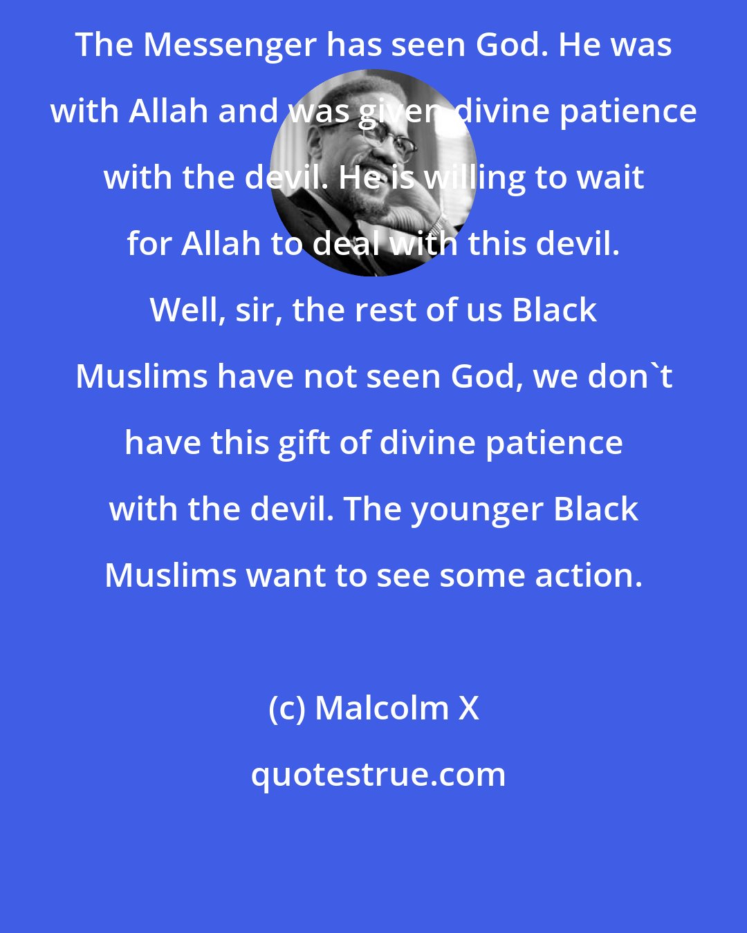 Malcolm X: The Messenger has seen God. He was with Allah and was given divine patience with the devil. He is willing to wait for Allah to deal with this devil. Well, sir, the rest of us Black Muslims have not seen God, we don't have this gift of divine patience with the devil. The younger Black Muslims want to see some action.