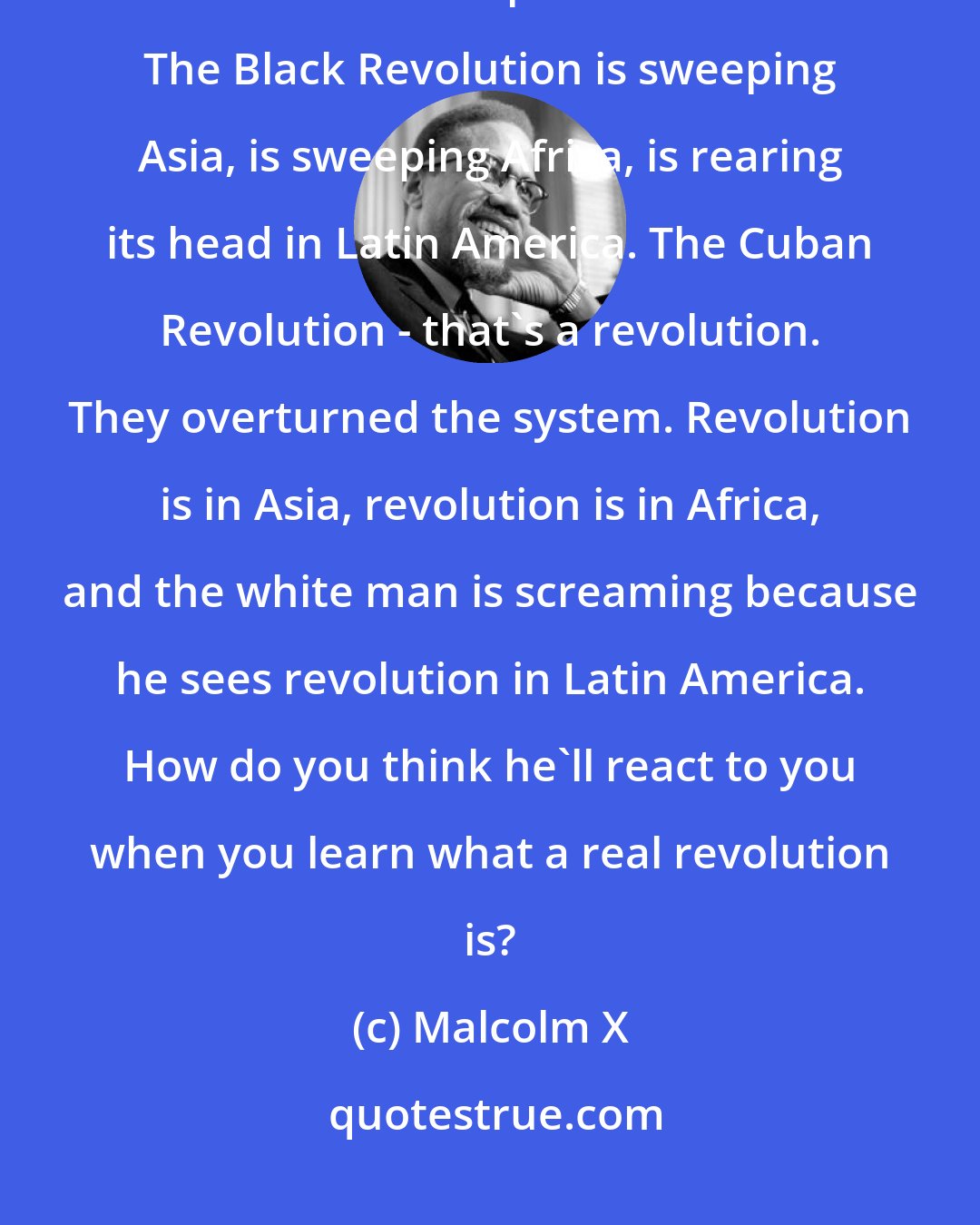 Malcolm X: The white man knows what a revolution is. He knows that the Black Revolution is worldwide in scope and in nature. The Black Revolution is sweeping Asia, is sweeping Africa, is rearing its head in Latin America. The Cuban Revolution - that's a revolution. They overturned the system. Revolution is in Asia, revolution is in Africa, and the white man is screaming because he sees revolution in Latin America. How do you think he'll react to you when you learn what a real revolution is?