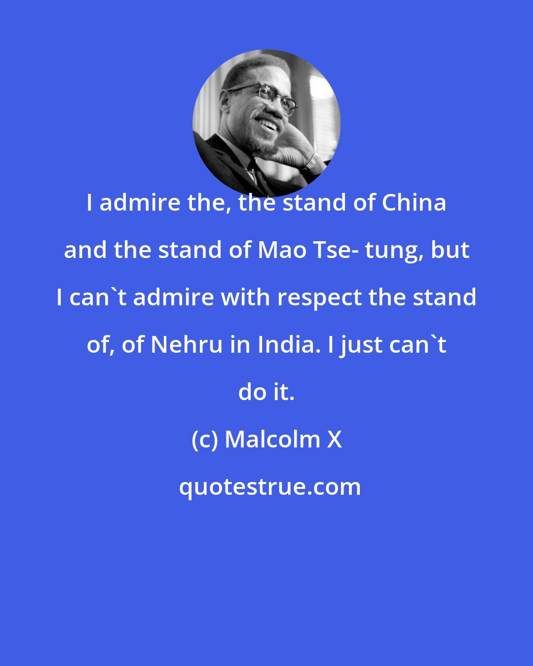 Malcolm X: I admire the, the stand of China and the stand of Mao Tse- tung, but I can't admire with respect the stand of, of Nehru in India. I just can't do it.