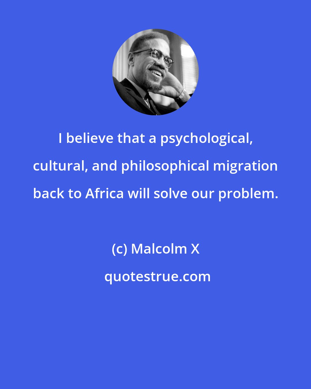 Malcolm X: I believe that a psychological, cultural, and philosophical migration back to Africa will solve our problem.