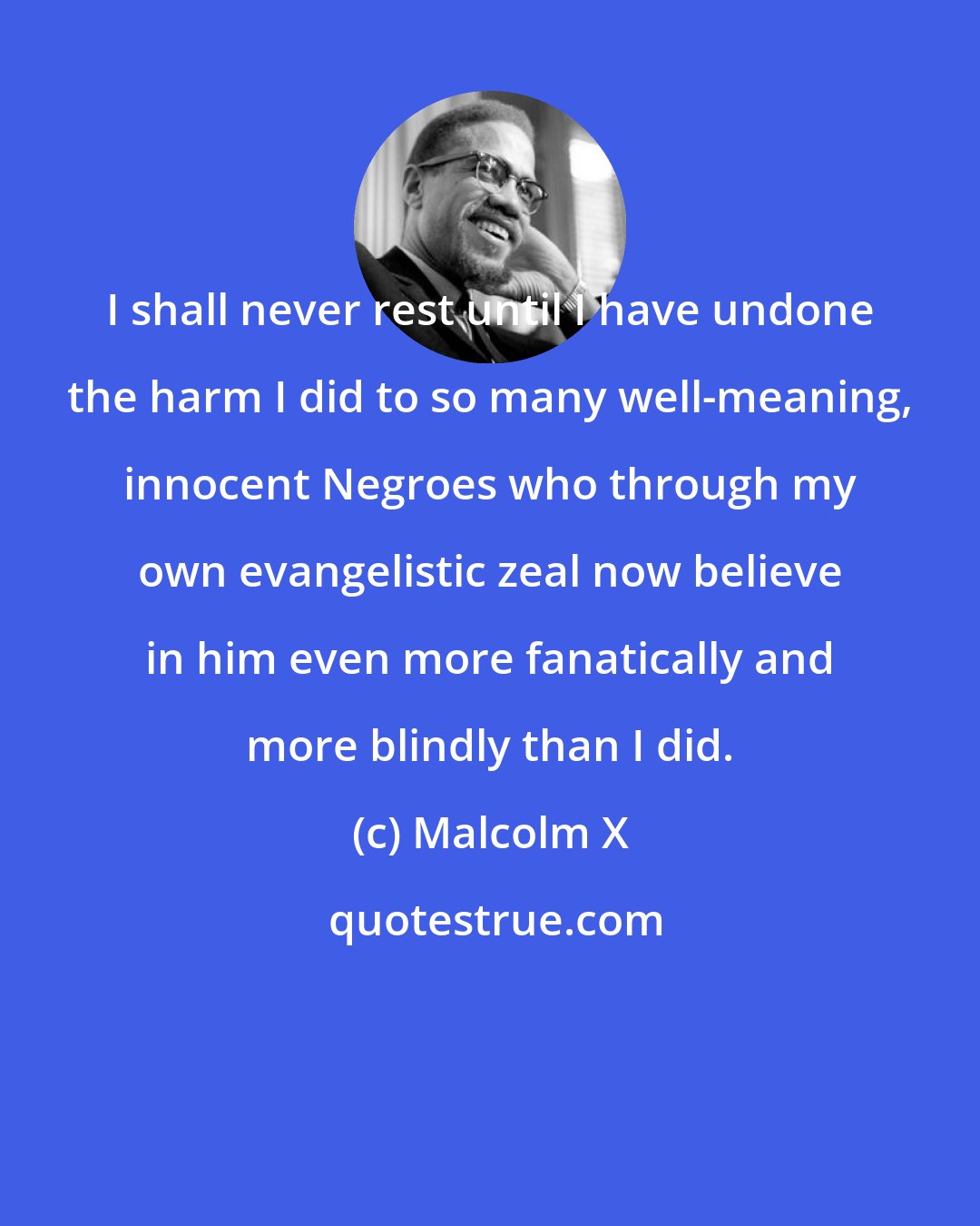 Malcolm X: I shall never rest until I have undone the harm I did to so many well-meaning, innocent Negroes who through my own evangelistic zeal now believe in him even more fanatically and more blindly than I did.