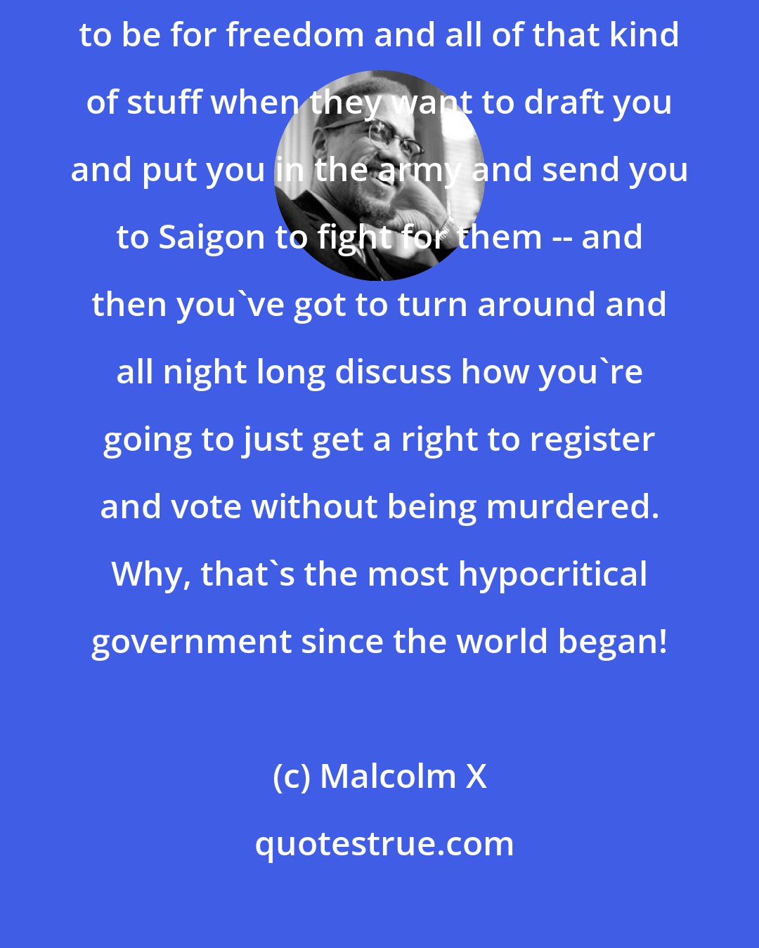 Malcolm X: Imagine that -- a country that's supposed to be a democracy, supposed to be for freedom and all of that kind of stuff when they want to draft you and put you in the army and send you to Saigon to fight for them -- and then you've got to turn around and all night long discuss how you're going to just get a right to register and vote without being murdered. Why, that's the most hypocritical government since the world began!