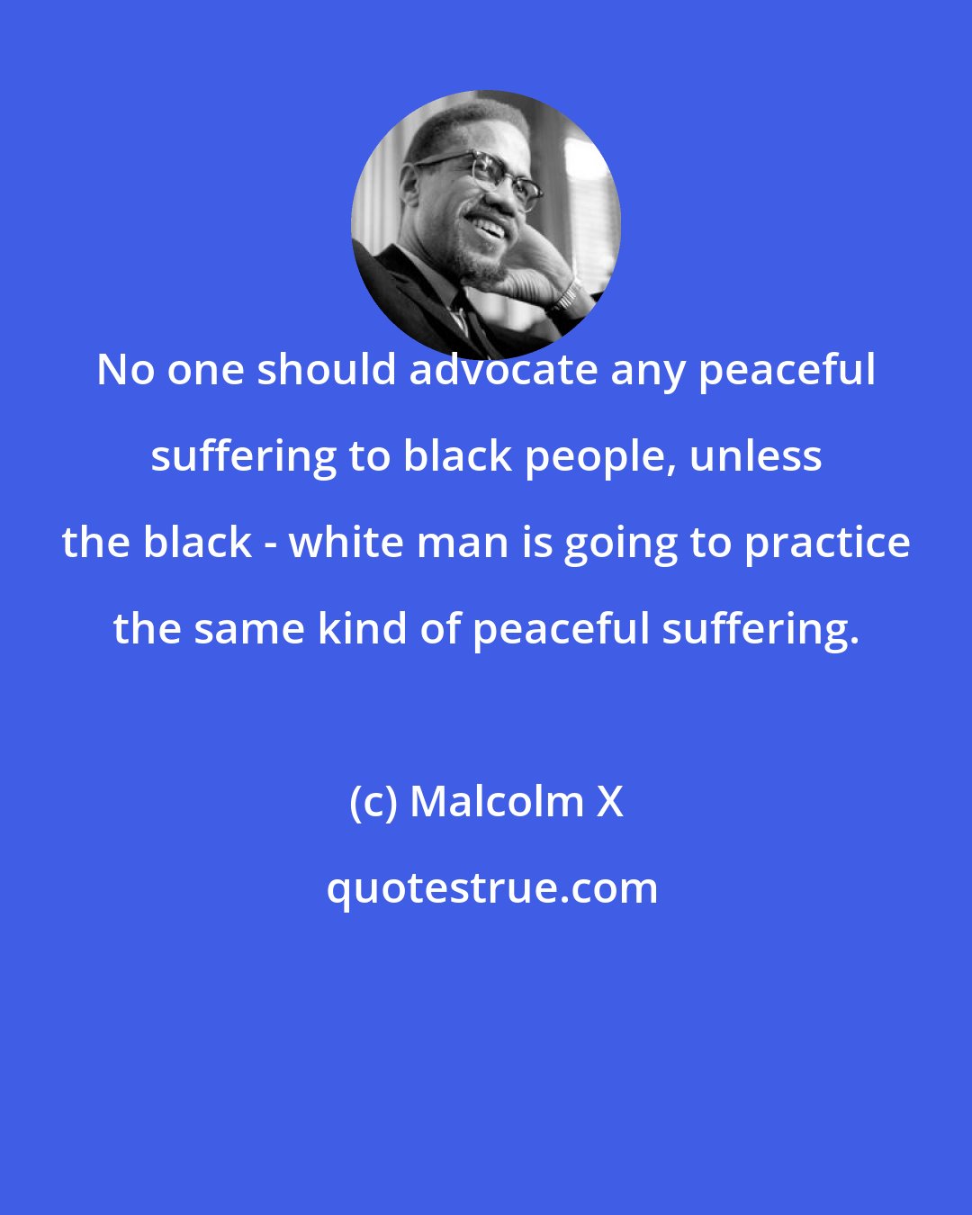 Malcolm X: No one should advocate any peaceful suffering to black people, unless the black - white man is going to practice the same kind of peaceful suffering.