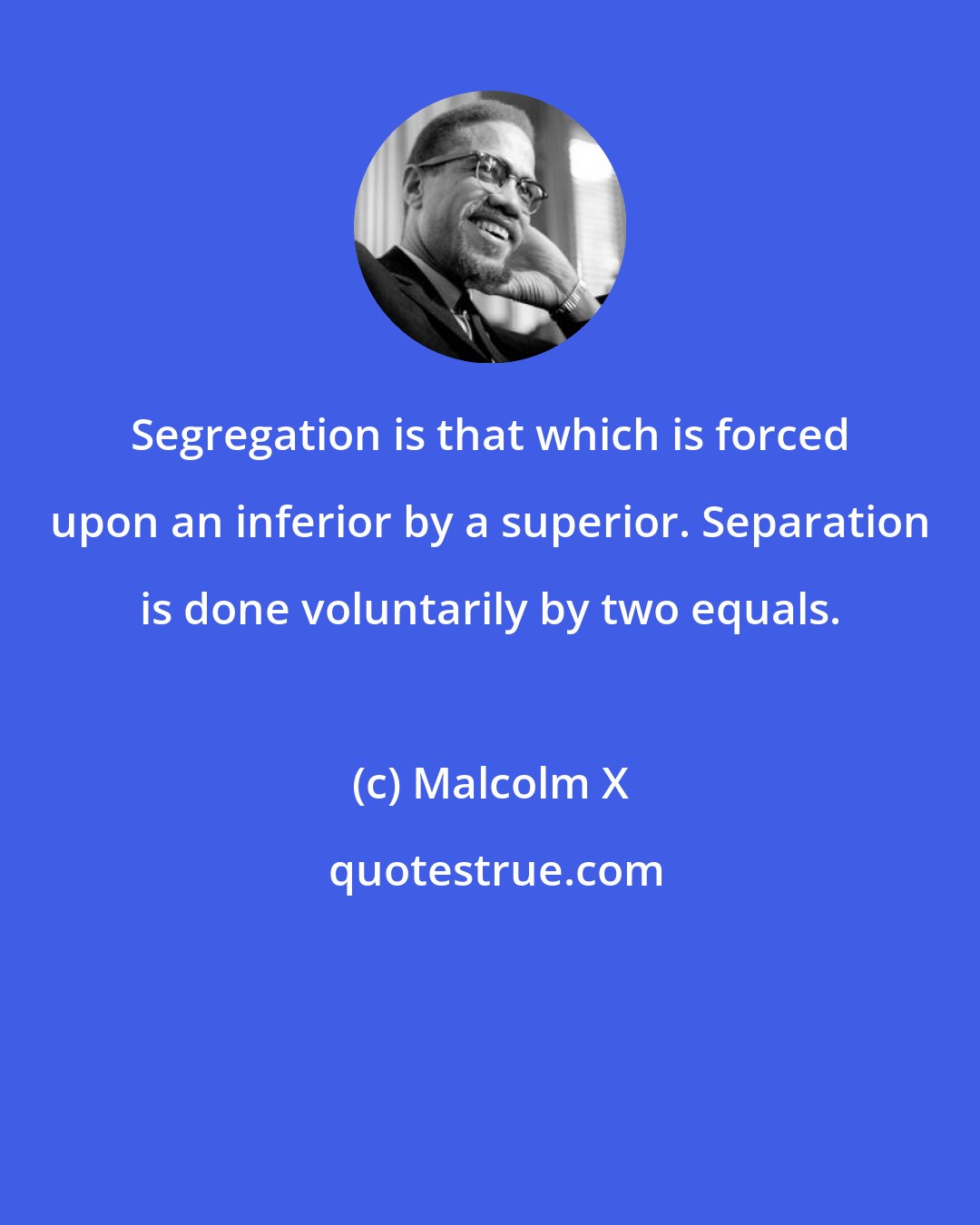 Malcolm X: Segregation is that which is forced upon an inferior by a superior. Separation is done voluntarily by two equals.
